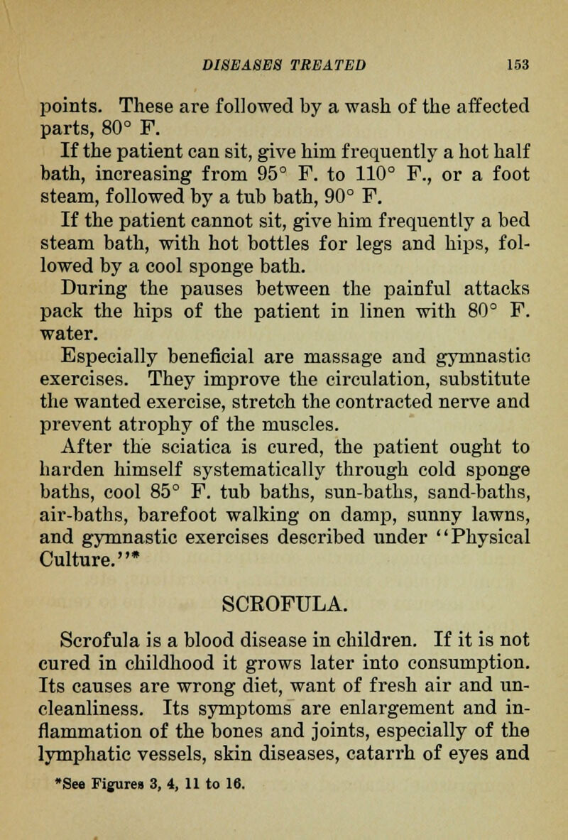 points. These are followed by a wash of the affected parts, 80° F. If the patient can sit, give him frequently a hot half bath, increasing from 95° F. to 110° F., or a foot steam, followed by a tub bath, 90° F, If the patient cannot sit, give him frequently a bed steam bath, with hot bottles for legs and hips, fol- lowed by a cool sponge bath. During the pauses between the painful attacks pack the hips of the patient in linen with 80° F. water. Especially beneficial are massage and gymnastic exercises. They improve the circulation, substitute the wanted exercise, stretch the contracted nerve and prevent atrophy of the muscles. After the sciatica is cured, the patient ought to harden himself systematically through cold sponge baths, cool 85° F. tub baths, sun-baths, sand-baths, air-baths, barefoot walking on damp, sunny lawns, and gymnastic exercises described under Physical Culture.* SCROFULA. Scrofula is a blood disease in children. If it is not cured in childhood it grows later into consumption. Its causes are wrong diet, want of fresh air and un- cleanliness. Its symptoms are enlargement and in- flammation of the bones and joints, especially of the lymphatic vessels, skin diseases, catarrh of eyes and