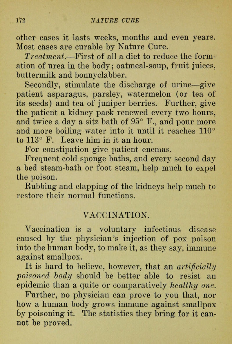 other cases it lasts weeks, months and even years. Most cases are curable by Nature Cure. Treatment.—First of all a diet to reduce the form- ation of urea in the body; oatmeal-soup, fruit juices, buttermilk and bonnj'clabber. Secondly, stimulate the discharge of urine—give patient asparagms, parsley, watermelon (or tea of its seeds) and tea of juniper berries. Further, give the patient a kidney pack renewed every two hours, and twice a day a sitz bath of 95° F., and pour more and more boiling water into it until it reaches 110° to 113° F. Leave him in it an hour. For constipation give patient enemas. Frequent cold sponge baths, and every second day a bed steam-bath or foot steam, help much to expel the poison. Rubbing and clapping of the kidneys help much to restore their normal functions. VACCINATION. Vaccination is a voluntary infectious disease caused by the physician's injection of pox poison into the human body, to make it, as they say, immune against smallpox. It is hard to believe, however, that an artificially poisoned body should be better able to resist an epidemic than a quite or comparatively healthy one. Further, no physician can prove to you that, nor how a human body grows immune against smallpox by poisoning it. The statistics they bring for it can- not be proved.