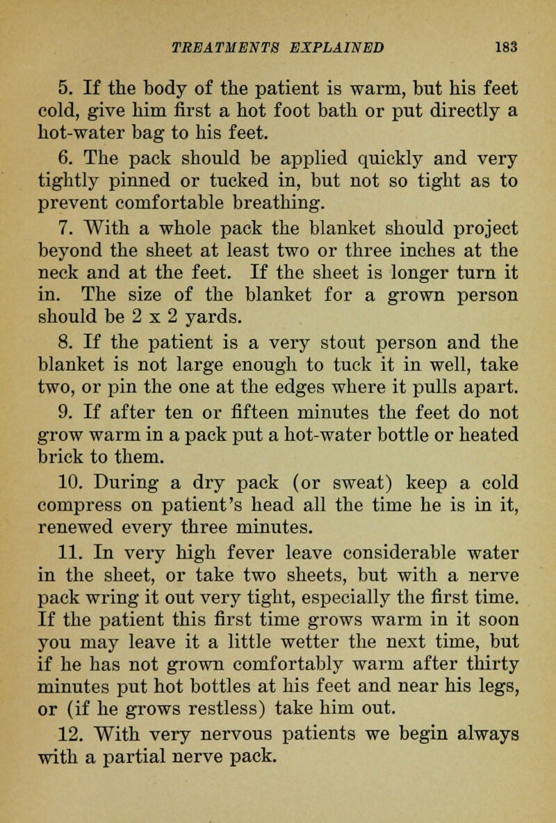 5. If the body of the patient is warm, but his feet cold, give him first a hot foot bath or put directly a hot-water bag to his feet. 6. The pack should be applied quickly and very tightly pinned or tucked in, but not so tight as to prevent comfortable breathing. 7. With a whole pack the blanket should project beyond the sheet at least two or three inches at the neck and at the feet. If the sheet is longer turn it in. The size of the blanket for a grown person should be 2 X 2 yards. 8. If the patient is a very stout person and the blanket is not large enough to tuck it in well, take two, or pin the one at the edges where it pulls apart. 9. If after ten or fifteen minutes the feet do not grow warm in a pack put a hot-water bottle or heated brick to them. 10. During a dry pack (or sweat) keep a cold compress on patient's head all the time he is in it, renewed every three minutes. 11. In very high fever leave considerable water in the sheet, or take two sheets, but with a nerve pack wring it out very tight, especially the first time. If the patient this first time grows warm in it soon you may leave it a little wetter the next time, but if he has not grown comfortably warm after thirty minutes put hot bottles at his feet and near his legs, or (if he grows restless) take him out. 12. With very nervous patients we begin always with a partial nerve pack.