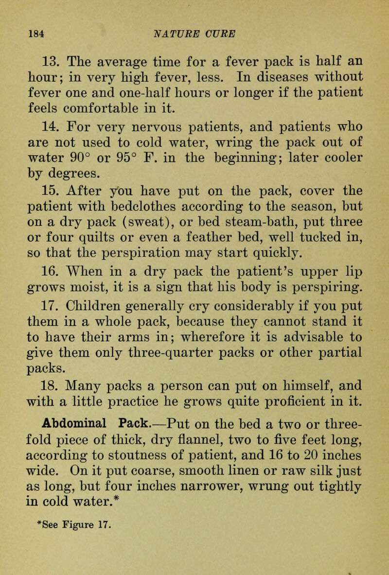 13. The average time for a fever pack is half an hour; in very high fever, less. In diseases without fever one and one-half hours or longer if the patient feels comfortable in it. 14. For very nervous patients, and patients who are not used to cold water, wring the pack out of water 90° or 95° F. in the beginning; later cooler by degrees. 15. After you have put on the pack, cover the patient with bedclothes according to the season, but on a dry pack (sweat), or bed steam-bath, put three or four quilts or even a feather bed, well tucked in, so that the perspiration may start quickly. 16. When in a dry pack the patient's upper lip grows moist, it is a sign that his body is perspiring. 17. Children generally cry considerably if you put them in a whole pack, because they cannot stand it to have their arms in; wherefore it is advisable to give them only three-quarter packs or other partial packs. 18. Many packs a person can put on himself, and with a little practice he grows quite proficient in it. Abdominal Pack.—Put on the bed a two or three- fold piece of thick, dry flannel, two to five feet long, according to stoutness of patient, and 16 to 20 inches wide. On it put coarse, smooth linen or raw silk just as long, but four inches narrower, wrung out tightly in cold water.*