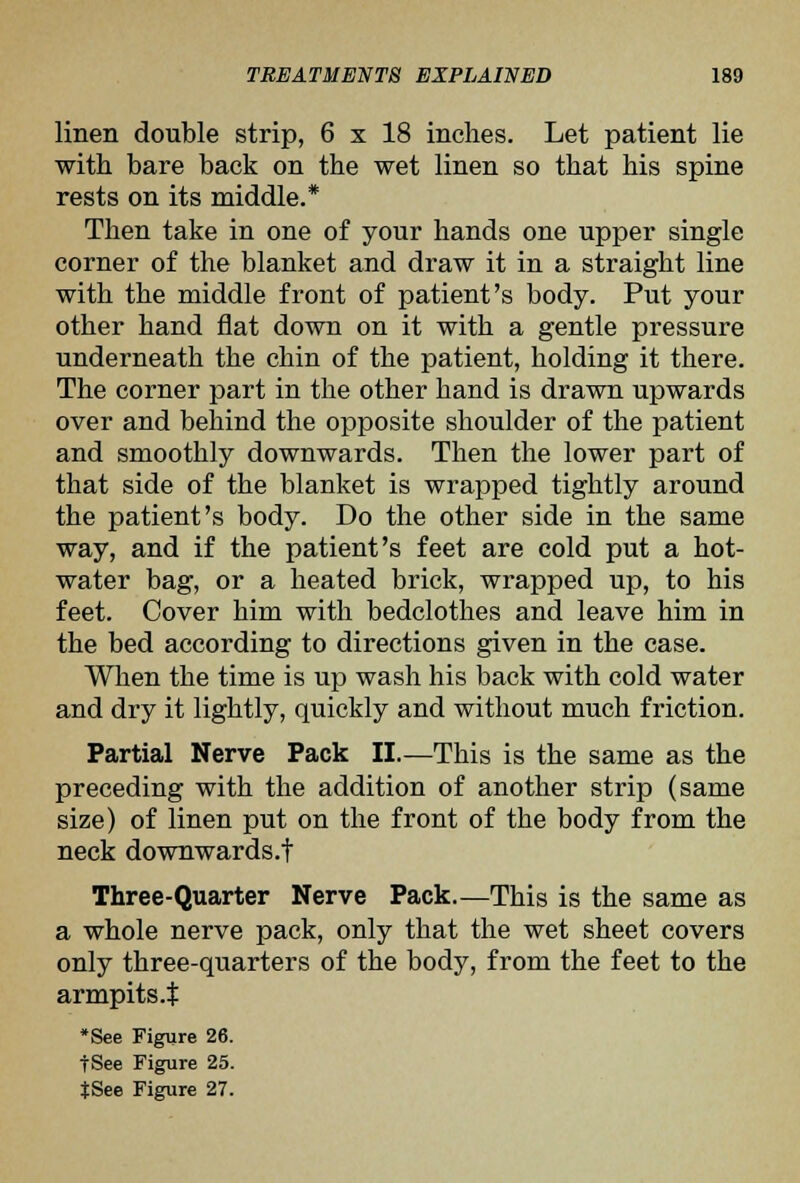 linen double strip, 6 x 18 inches. Let patient lie with bare back on the wet linen so that his spine rests on its middle.* Then take in one of your hands one upper single corner of the blanket and draw it in a straight line with the middle front of patient's body. Put your other hand flat down on it with a gentle pressure underneath the chin of the patient, holding it there. The corner part in the other hand is drawn upwards over and behind the opposite shoulder of the patient and smoothly downwards. Then the lower part of that side of the blanket is wrapped tightly around the patient's body. Do the other side in the same way, and if the patient's feet are cold put a hot- water bag, or a heated brick, wrapped up, to his feet. Cover him with bedclothes and leave him in the bed according to directions given in the case. When the time is up wash his back with cold water and dry it lightly, quickly and without much friction. Partial Nerve Pack II.—This is the same as the preceding with the addition of another strip (same size) of linen put on the front of the body from the neck downwards.t Three-Quarter Nerve Pack.—This is the same as a whole nerve pack, only that the wet sheet covers only three-quarters of the body, from the feet to the armpits.$ *See Figure 26. tSee Figure 25.