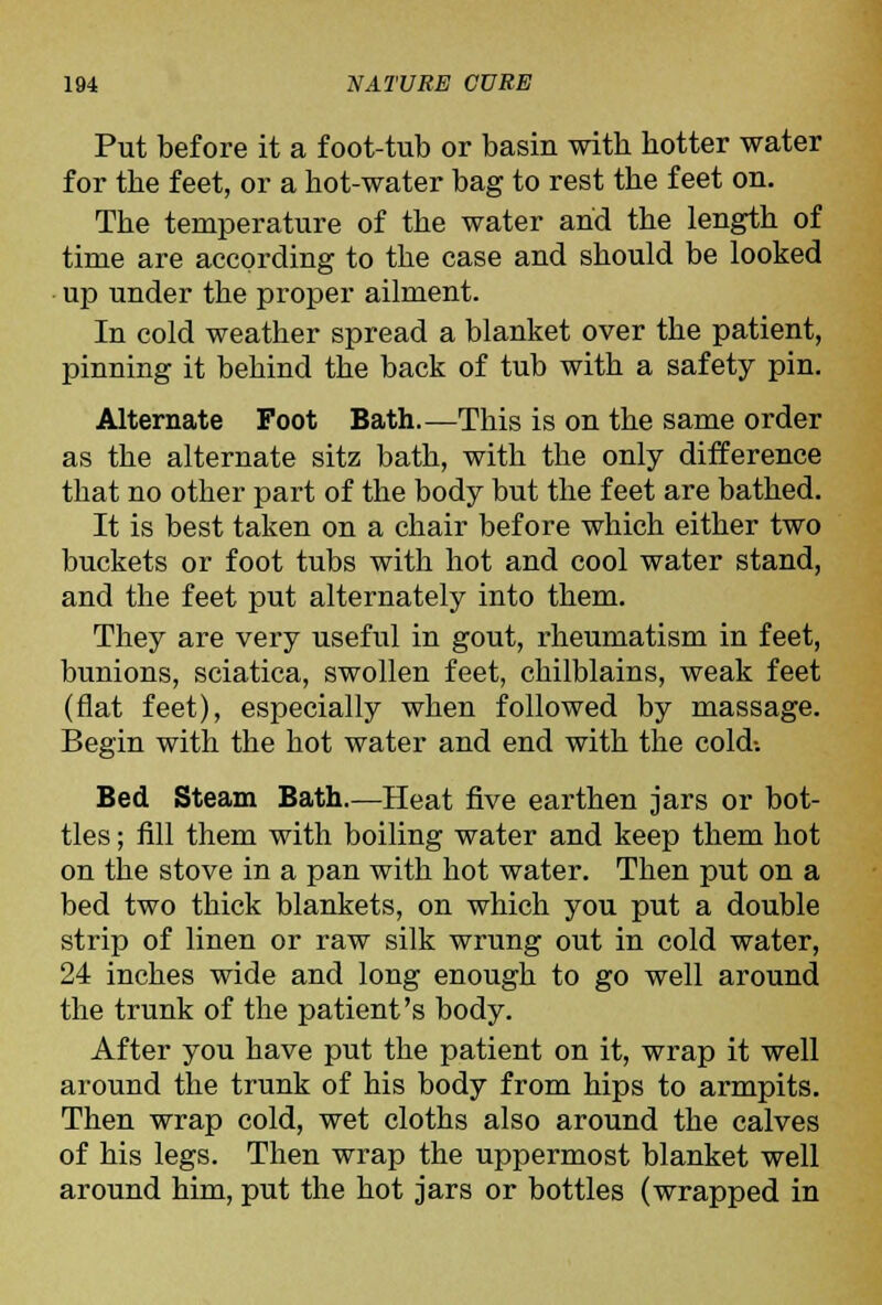 Put before it a foot-tub or basin with hotter water for the feet, or a hot-water bag to rest the feet on. The temperature of the water and the length of time are according to the case and should be looked • up under the proper ailment. In cold weather spread a blanket over the patient, pinning it behind the back of tub with a safety pin. Alternate Foot Bath.—This is on the same order as the alternate sitz bath, with the only difference that no other part of the body but the feet are bathed. It is best taken on a chair before which either two buckets or foot tubs with hot and cool water stand, and the feet put alternately into them. They are very useful in gout, rheumatism in feet, bunions, sciatica, swollen feet, chilblains, weak feet (flat feet), especially when followed by massage. Begin with the hot water and end with the cold-. Bed Steam Bath.—Heat five earthen jars or bot- tles ; fill them with boiling water and keep them hot on the stove in a pan with hot water. Then put on a bed two thick blankets, on which you put a double strip of linen or raw silk wrung out in cold water, 24 inches wide and long enough to go well around the trunk of the patient's body. After you have put the patient on it, wrap it well around the trunk of his body from hips to armpits. Then wrap cold, wet cloths also around the calves of his legs. Then wrap the uppermost blanket well around him, put the hot jars or bottles (wrapped in