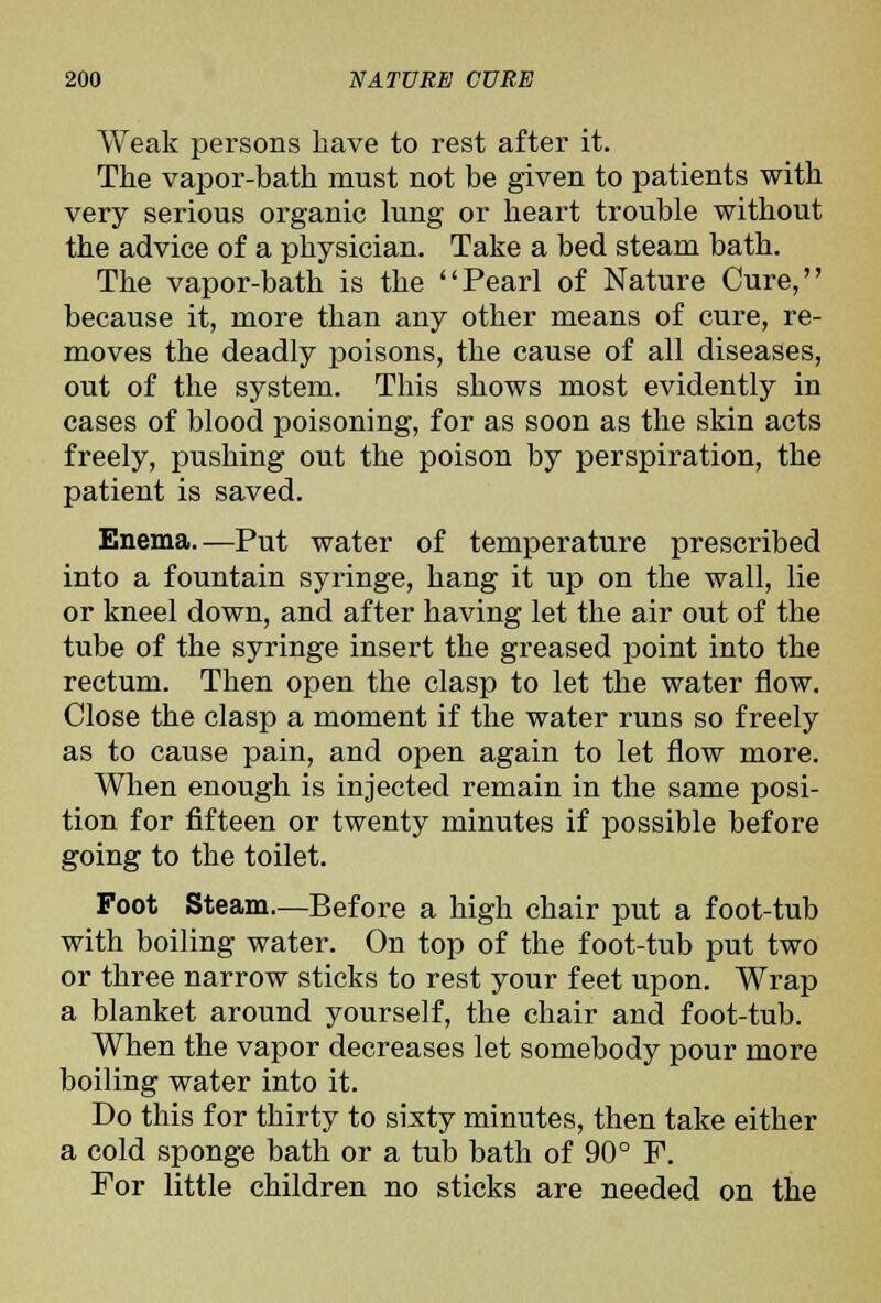 Weak persons have to rest after it. The vapor-bath must not be given to patients with very serious organic lung or heart trouble without the advice of a physician. Take a bed steam bath. The vapor-bath is the Pearl of Nature Cure, because it, more than any other means of cure, re- moves the deadly poisons, the cause of all diseases, out of the system. This shows most evidently in cases of blood poisoning, for as soon as the skin acts freely, pushing out the poison by perspiration, the patient is saved. Enema.—Put water of temperature prescribed into a fountain syringe, hang it up on the wall, lie or kneel down, and after having let the air out of the tube of the syringe insert the greased point into the rectum. Then open the clasp to let the water flow. Close the clasp a moment if the water runs so freely as to cause pain, and open again to let flow more. Wlien enough is injected remain in the same posi- tion for fifteen or twenty minutes if possible before going to the toilet. Foot Steam.—Before a high chair put a foot-tub with boiling water. On top of the foot-tub put two or three narrow sticks to rest your feet upon. Wrap a blanket around yourself, the chair and foot-tub. When the vapor decreases let somebody pour more boiling water into it. Do this for thirty to sixty minutes, then take either a cold sponge bath or a tub bath of 90° F. For little children no sticks are needed on the