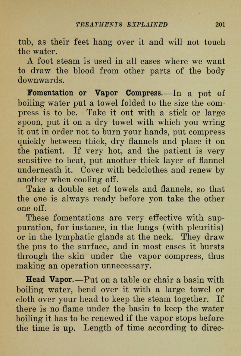 tub, as their feet hang over it and will not touch the water. A foot steam is used in all cases where we want to draw the blood from other parts of the body downwards. Fomentation or Vapor Compress.—In a pot of boiling water put a towel folded to the size the com- press is to be. Take it out with a stick or large spoon, put it on a dry towel with which you wring it out in order not to burn your hands, put compress quickly between thick, dry flannels and place it on the patient. If very hot, and the patient is very sensitive to heat, put another thick layer of flannel underneath it. Cover with bedclothes and renew by another when cooling off. Take a double set of towels and flannels, so that the one is always ready before you take the other one off. These fomentations are very effective with sup- puration, for instance, in the lungs (with pleuritis) or in the lymphatic glands at the neck. They draw the pus to the surface, and in most cases it bursts through the skin under the vapor compress, thus making an operation unnecessary. Head Vapor.—Put on a table or chair a basin with boiling water, bend over it with a large towel or cloth over your head to keep the steam together. If there is no flame under the basin to keep the water boiling it has to be renewed if the vapor stops before the time is up. Length of time according to direc-