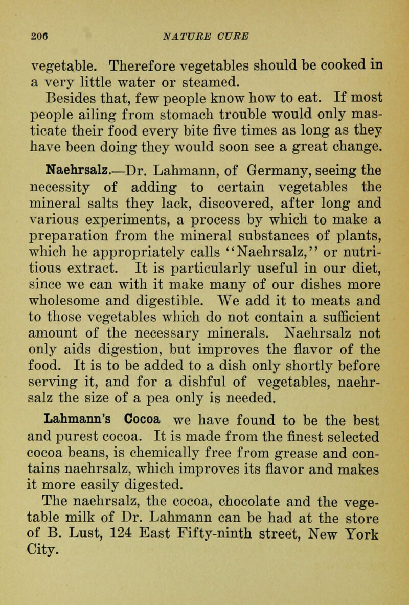 vegetable. Therefore vegetables should be cooked in a very little water or steamed. Besides that, few people know how to eat. If most people ailing from stomach trouble would only mas- ticate their food every bite five times as long as they have been doing they would soon see a great change. Naehrsalz—Dr. Lahmann, of Germany, seeing the necessity of adding to certain vegetables the mineral salts they lack, discovered, after long and various experiments, a process by which to make a preparation from the mineral substances of plants, which he appropriately calls '' Naehrsalz,'' or nutri- tious extract. It is particularly useful in our diet, since we can with it make many of our dishes more wholesome and digestible. We add it to meats and to those vegetables which do not contain a sufficient amount of the necessary minerals. Naehrsalz not only aids digestion, but improves the flavor of the food. It is to be added to a dish only shortly before serving it, and for a dishful of vegetables, naehr- salz the size of a pea only is needed. Lahmann's Cocoa we have found to be the best and purest cocoa. It is made from the finest selected cocoa beans, is chemically free from grease and con- tains naehrsalz, which improves its flavor and makes it more easily digested. The naehrsalz, the cocoa, chocolate and the vege- table milk of Dr. Lahmann can be had at the store of B. Lust, 124 East Fifty-ninth street, New York City.