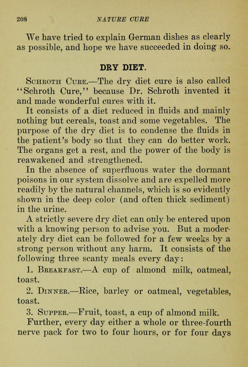 We have tried to explain German dishes as clearly as possible, and hope we have succeeded in doing so. DRY DIET. ScHROTH Cure.—The dry diet cure is also called Schroth Cure, because Dr. Schroth invented it and made wonderful cures with it. It consists of a diet reduced in fluids and mainly nothing but cereals, toast and some vegetables. The purpose of the dry diet is to condense the fluids in the patient's body so that they can do better work. The organs get a rest, and the power of the body is reawakened and strengthened. In the absence of superfluous water the dormant poisons in our system dissolve and are expelled more readily by the natural channels, which is so evidently shown in the deep color (and often thick sediment) in the urine. A strictly severe dry diet can only be entered upon with a knowing person to advise you. But a moder- ately dry diet can be followed for a few weeks by a strong person without any harm. It consists of the following three scanty meals every day: 1. Breakfast.—A cup of almond milk, oatmeal, toast. 2. Dinner.—Eice, barley or oatmeal, vegetables, toast. 3. Supper.—Fruit, toast, a cup of almond milk. Further, every day either a whole or three-fourth nerve pack for two to four hours, or for four days