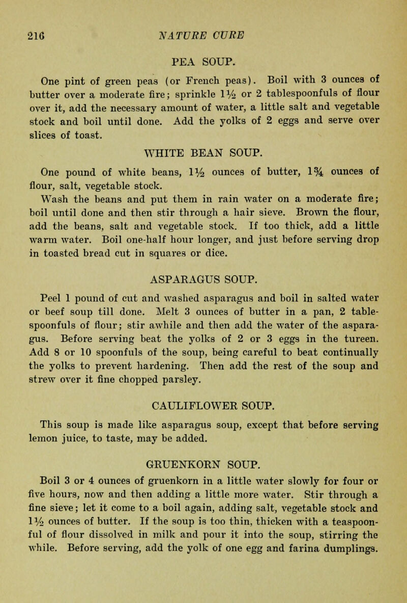 PEA SOUP. One pint of green peas (or French peas). Boil with 3 ounces of butter over a moderate fire; sprinkle IV2 or 2 tablespoonfuls of flour over it, add the necessary amount of water, a little salt and vegetable stock and boil until done. Add the yolks of 2 eggs and serve over slices of toast. WHITE BEAN SOUP. One pound of white beans, 1% ounces of butter, 1% ounces of flour, salt, vegetable stock. Wash the beans and put them in rain water on a moderate fire; boil until done and then stir through a hair sieve. Brown the flour, add the beans, salt and vegetable stock. If too thick, add a little warm water. Boil one-half hour longer, and just before serving drop in toasted bread cut in squares or dice. ASPARAGUS SOUP. Peel 1 pound of cut and washed asparagus and boil in salted water or beef soup till done. Melt 3 ounces of butter in a pan, 2 table- spoonfuls of flour; stir awhile and then add the water of the aspara- gus. Before serving beat the yolks of 2 or 3 eggs in the tureen. Add 8 or 10 spoonfuls of the soup, being careful to beat continually the yolks to prevent hardening. Then add the rest of the soup and strew over it fine chopped parsley. CAULIFLOWER SOUP. This soup is made like asparagus soup, except that before serving lemon juice, to taste, may be added. GRUENKORN SOUP. Boil 3 or 4 ounces of gruenkorn in a little water slowly for four or five hours, now and then adding a little more water. Stir through a fine sieve; let it come to a boil again, adding salt, vegetable stock and 1% ounces of butter. If the soup is too thin, thicken with a teaspoon- ful of flour dissolved in milk and pour it into the soup, stirring the while. Before serving, add the yolk of one egg and farina dumplings.