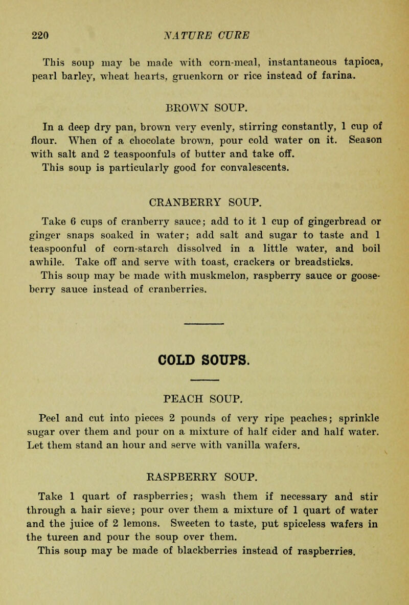 This soup may lie made with eoin-meal, instantaneous tapioca, pearl barley, wheat hearts, gruenkorn or rice instead of farina. BROWN SOUP. In a deep dry pan, brown very evenly, stirring constantly, 1 cup of flour. When of a chocolate brown, pour cold water on it. Season with salt and 2 teaspoonfuls of butter and take off. This soup is particularly good for convalescents. CRANBERRY SOUP. Take 6 cups of cranberry sauce; add to it 1 cup of gingerbread or ginger snaps soaked in water; add salt and sugar to taste and 1 teaspoonful of eora-starch dissolved in a little water, and boil awhile. Take off and serve with toast, crackers or breadsticks. This soup may be made with muskmelon, raspberry sauce or goose- berry sauce instead of cranberries. COLD SOUPS. PEACH SOUP. Peel and cut into pieces 2 pounds of very ripe peaches; sprinkle sugar over them and pour on a mixture of half cider and half water. Let them stand an hour and sen'e with vanilla wafers. RASPBERRY SOUP. Take 1 quart of raspberries; wash them if necessary and stir through a hair sieve; pour over them a mixture of 1 quart of water and the juice of 2 lemons. Sweeten to taste, put spiceless wafers in the tureen and pour the soup over them. This soup may be made of blackberries instead of raspberries.