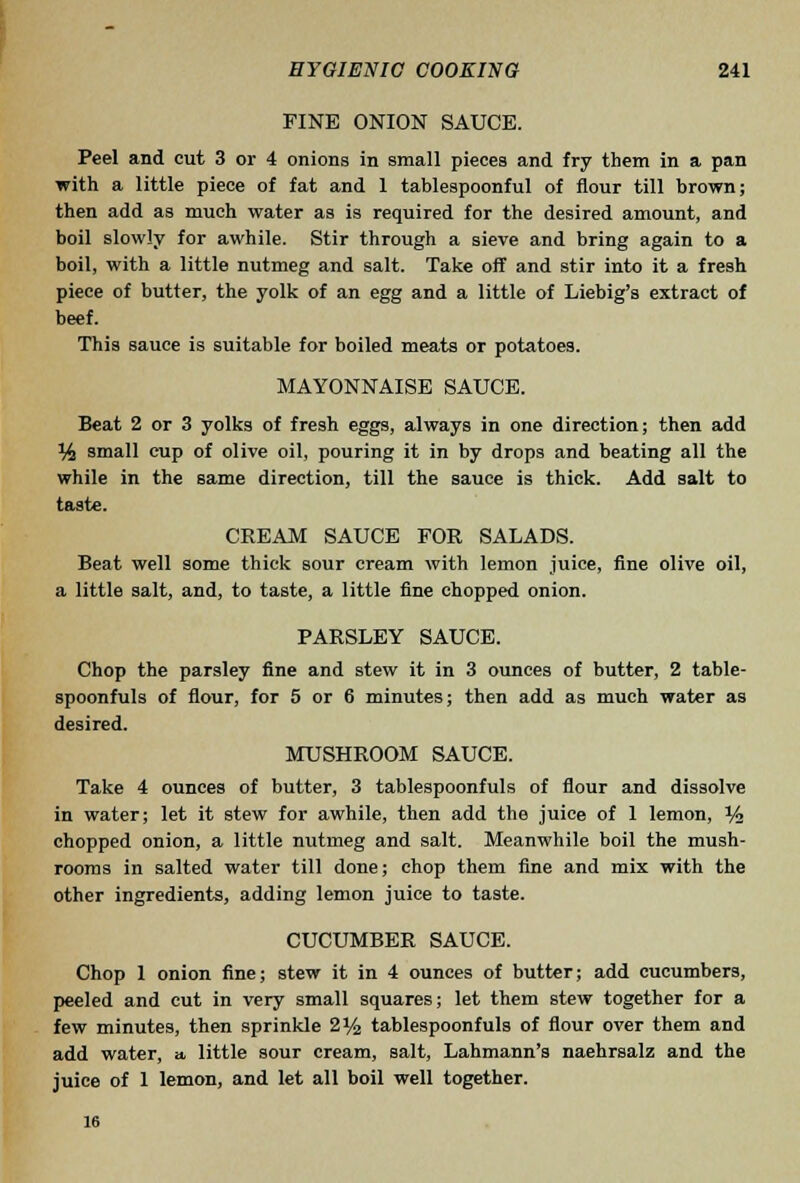 FINE ONION SAUCE. Peel and cut 3 or 4 onions in small pieces and fry them in a pan with a little piece of fat and 1 tablespoonful of flour till brown; then add as much water as is required for the desired amount, and boil slowly for awhile. Stir through a sieve and bring again to a boil, with a little nutmeg and salt. Take off and stir into it a fresh piece of butter, the yolk of an egg and a little of Liebig's extract of beef. This sauce is suitable for boiled meats or potatoes. MAYONNAISE SAUCE. Beat 2 or 3 yolks of fresh eggs, always in one direction; then add % small cup of olive oil, pouring it in by drops and beating all the while in the same direction, till the sauce is thick. Add salt to taste. CREAM SAUCE FOR SALADS. Beat well some thick sour cream with lemon juice, fine olive oil, a little salt, and, to taste, a little fine chopped onion. PARSLEY SAUCE. Chop the parsley fine and stew it in 3 ounces of butter, 2 table- spoonfuls of flour, for 5 or 6 minutes; then add as much water as desired. MUSHROOM SAUCE. Take 4 ounces of butter, 3 tablespoonfuls of flour and dissolve in water; let it stew for awhile, then add the juice of 1 lemon, i/^ chopped onion, a little nutmeg and salt. Meanwhile boil the mush- rooms in salted water till done; chop them fine and mix with the other ingredients, adding lemon juice to taste. CUCUMBER SAUCE. Chop 1 onion fine; stew it in 4 ounces of butter; add cucumbers, peeled and cut in very small squares; let them stew together for a few minutes, then sprinkle 2% tablespoonfuls of flour over them and add water, a little sour cream, salt, Lahmann's naehrsalz and the juice of 1 lemon, and let all boil well together. 16