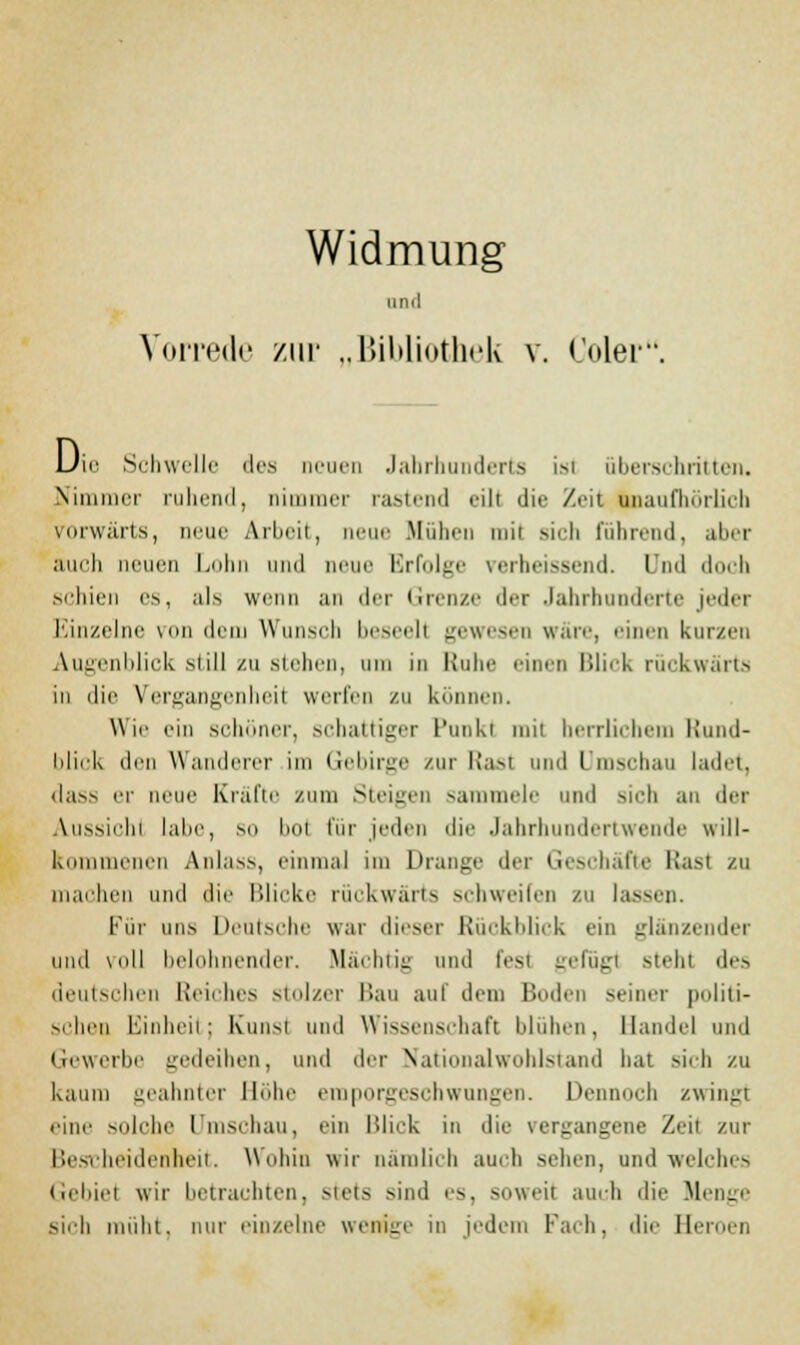 Widmung und Vorrede zur „Bibliothek v. (oler Um Schwelle des neuen Jahrhunderts ist überschritten. Nimmer ruhend, nimmer rastend eilt die Zeit unaufhörlich vorwärts, neue Arbeit, neue Blühen tnil sich führend, aber auch neuen Lohn und neue Krfidec verheissend. Und doch schien es, als wenn an der Grenze der Jahrhunderte jeder Einzelne von dem Wunsch beseelt gewesen wäre, einen kurzen Augenblick still zu stehen, in Ruhe einen Blieb rückwärts in die Vergangenheil werfen zu können. Wie ein schöner, schattiger Punkl mil herrlichem Rund- blick den Wanderer im Gebirge zur Rasl und I mschau ladet, dass er neue Kräfte zum Steigen sammele und sich an der Aussicht labe, so bol für jeden die Jahrhundertwende will- kommenen Anlass, einmal im Drange der Geschäfte Rasl zu machen und die Blicke rückwärts schweifen zu lassen. Für nn.s Deutsche war dieser Rückblick ein glänzender und \oll belohnender. Mächtig und fest gefügt stehl des deutschen Reiches stolzer Bau auf dem Boden seiner politi- schen Einheit; Kunst und Wissenschaft blühen, Handel und Gewerbe gedeihen, und der Nationalwohlstand bat sich zu kaum geahnter Höhe emporgeschwungen. Dennoch zwingt eine solche Umschau, ein Blick in die vergangene Zeit zur Bescheidenheit. Wohin wir nämlich auch sehen, und welches Gebiet wir betrachten, stets sind es, soweit auch die Menge sich müht, nur einzelne wenige in jedem Pach, die Beroen