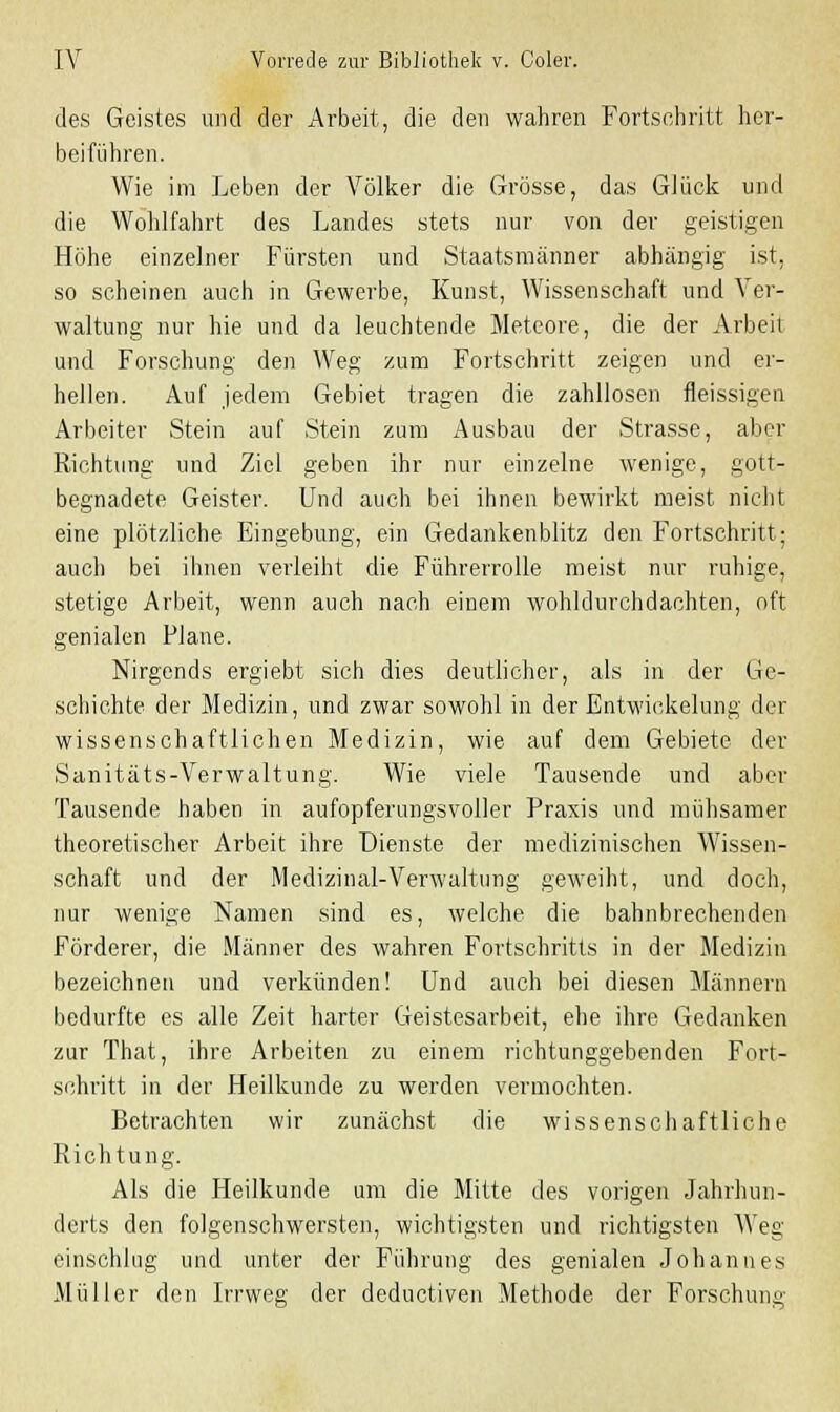 des Geistes und der Arbeit, die den wahren Fortsehritt her- beiführen. Wie im Leben der Völker die Grösse, das GJück und die Wohlfahrt des Landes stets nur von der geistigen Höhe einzelner Fürsten und Staatsmänner abhängig ist, so scheinen auch in Gewerbe, Kunst, Wissenschaft und Ver- waltung nur hie und da leuchtende Meteore, die der Arbeil und Forschung den Weg zum Fortschritt zeigen und er- hellen. Auf jedem Gebiet tragen die zahllosen fleissigen Arbeiter Stein auf Stein zum Ausbau der Strasse, aber Richtung und Ziel geben ihr nur einzelne wenige, gott- begnadete Geister. Und auch bei ihnen bewirkt meist nicht eine plötzliche Eingebung, ein Gedankenblitz den Fortschritt; auch bei ihnen verleiht die Fährerrolle meist nur ruhige, stetige Arbeit, wenn auch nach einem wohldurchdachten, oft genialen Plane. Nirgends ergiebt sich dies deutlicher, als in der Ge- schichte der Medizin, und zwar sowohl in der Entwickelung der wissenschaftlichen Medizin, wie auf dem Gebiete der Sanitäts-Verwaltung. Wie viele Tausende und aber Tausende haben in aufopferungsvoller Praxis und mühsamer theoretischer Arbeit ihre Dienste der medizinischen Wissen- schaft und der Medizinal-Verwaltung geweiht, und doch, nur wenige Namen sind es, welche die bahnbrechenden Förderer, die Männer des wahren Fortschritts in der Medizin bezeichnen und verkünden! Und auch bei diesen Männern bedurfte es alle Zeit harter Geistesarbeit, ehe ihre Gedanken zur That, ihre Arbeiten zu einem richtunggebenden Fort- schritt in der Heilkunde zu werden vermochten. Betrachten wir zunächst die wissenschaftliche Richtung. Als die Heilkunde um die Mitte des vorigen Jahrhun- derts den folgenschwersten, wichtigsten und richtigsten Weg einschlug und unter der Führung des genialen Johannes Müller den Irrweg der deductiven Methode der Forschung