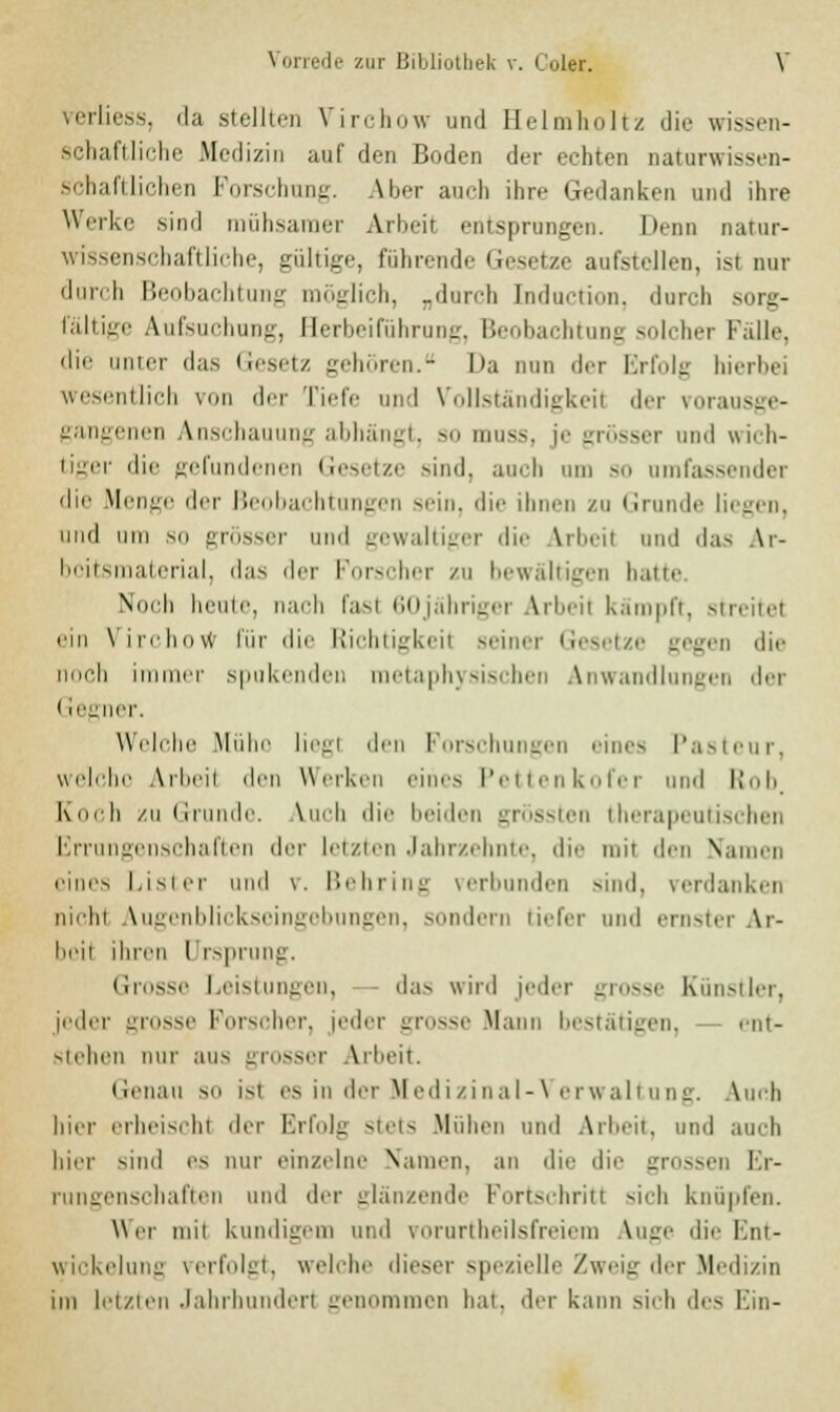 verliess, da stellten Virchow und Helmholtz die wissen- schaftliche Medizin auf den Boden der echten naturwissen- schaftlichen Forschung. Aber anch ihre Gedanken und ihre Werke sind mühsamer Arbeit entsprungen. Denn natur- wissenschaftliche, gültige, führende Gesetze aufstellen, ist nur durch Beobachtung möglich, „durch [nduction, durch sorg- fältige Aufsuchung, Berbeiführung, Beobachtung solcher Falle, die inner das Gesetz gehören. Da nun der Erfolg hierbei wesentlich von der Tiefe und Vollständigkeil der vorausge- gangenen Anschauung abhängt, so muss, je grösser und wich- tiger die gefundenen Gesetze sind, auch um so umfassender die Menge der Beobachtungen sein, die ihnen zu Grunde liegen, und hui so grösser und gewaltiger die Arbeil und das Ar- beitsmaterial, das der Forscher zu bewältigen haue Noch heute, nach fasl 60jahriger Arbeil kämpft, streite! ein Virchow für die Richtigkeil seiner Gesetze gegen die noch immer spukenden metaphysischen Anwandlungen der < fegner. Welche Mühe liegl den Forschungen eines Pasteur, welche Arbeil den Werken eines Pettenkofer und Rob, Koch zu Grunde. Auch die beiden grössten therapeutischer Errungenschaften i\rv letzten Jahrzehnte, die mit den Namen eines Lisi er und \. Behring verbunden sind, verdanken mein Augenblickseingebungen, sondern tiefer und ernster Ar- beil ihren Ursprung. Grosse Leistungen, das wird jeder grosse Künstler, jeder grosse Forscher, jeder grosse .Mann bestätigen, ent- stehen nur aus grosser Arbeit. (ienau so ist es in der Medizinal-Verwaltung. Auch hier erheiselil der Erfolg stets Muhen und Arbeit, und auch hier sind es nur einzelne Namen, au die die grossen Hr- ensi haften und der glänzende Fortschritt sich knüpfen. Wer inii kundigem und vorurteilsfreiem ^uge die Ent- wickelung verfolgt, welche dieser spezielle Zweig der Medizin im letzten Jahrhundert genommen bat, der kann sieh des Ein-