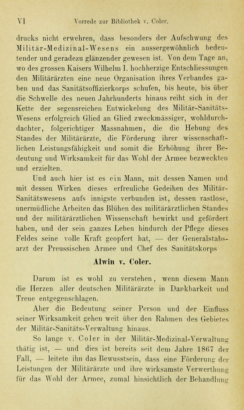 drucks nicht erwehren, dass besonders der Aufschwung des Militär-Medizinai-Wesens ein aussergewöhnlich bedeu- tender und geradezu glänzender gewesen ist. Von dem Tage an, wo des grossen Kaisers AVilhelm I. hochherzige EntSchliessungen den Militärärzten eine neue Organisation ihres Verbandes ga- ben und das Sanitätsoffizierkorps schufen, bis heute, bis über die Schwelle des neuen Jahrhunderts hinaus reiht sich in der Kette der segensreichen Entwickelung des Militär-Sanitäts- Wesens erfolgreich Glied an Glied zweckmässiger, wohldurch- dachter, folgerichtiger Massnahmen, die die Hebung des Standes der Militärärzte, die Förderung ihrer wissenschaft- lichen Leistungsfähigkeit und somit die Erhöhung ihrer Be- deutung und Wirksamkeit für das Wohl der Armee bezweckten und erzielten. Und auch hier ist es ein Mann, mit dessen Namen und mit dessen Wirken dieses erfreuliche Gedeihen des Militär- Sanitätswesens aufs innigste verbunden ist, dessen rastlose, unermüdliche Arbeiten das Blühen des militärärztlichen Standes und der militärärztlichen Wissenschaft bewirkt und gefördert haben, und der sein ganzes Leben hindurch der Pflege dieses Feldes seine volle Kraft geopfert hat, — der Generalstabs- arzt der Preussischen Armee und Chef des Sanitätskorps Alwin v. Coler. Darum ist es wohl zu verstehen, wenn diesem Mann die Herzen aller deutschen Militärärzte in Dankbarkeit und Treue entgegenschlagen. Aber die Bedeutung seiner Person und der Einfiuss seiner Wirksamkeit gehen weit über den Rahmen des Gebietes der Militär-Sanitäts-Verwaltung hinaus. So lange v. Coler in der Militär-Medizinal-Verwaltung thätig ist, — und dies ist bereits seit dem Jahre 1867 der Fall, — leitete ihn das Bewusstsein, dass eine Förderung der Leistungen der Militärärzte und ihre wirksamste Verwerthung für das Wohl der Armee, zumal hinsichtlich der Behandlung