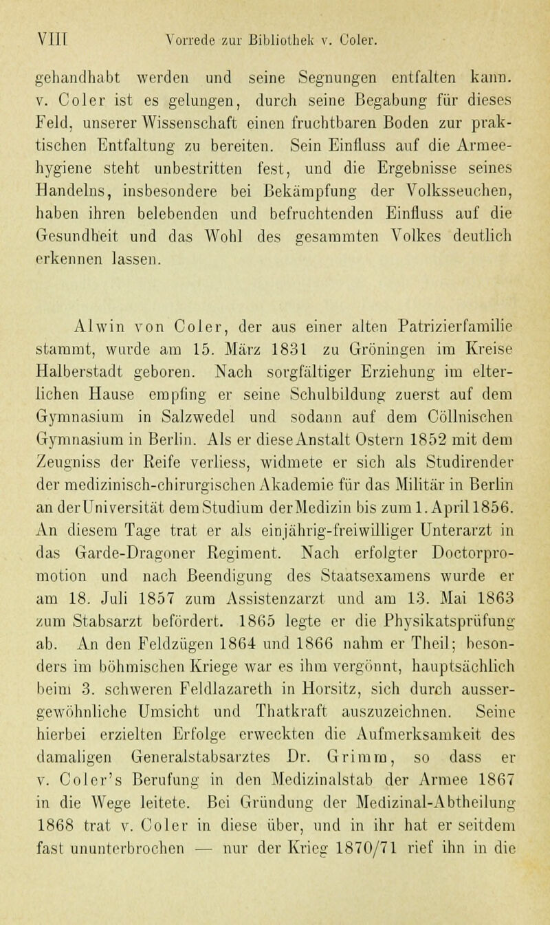 gehandhabt werden und seine Segnungen entfalten kann, v. Coler ist es gelungen, durch seine Begabung für dieses Feld, unserer Wissenschaft einen fruchtbaren Boden zur prak- tischen Entfaltung zu bereiten. Sein Einfluss auf die Armee- hygiene steht unbestritten fest, und die Ergebnisse seines Handelns, insbesondere bei Bekämpfung der Volksseuchen, haben ihren belebenden und befruchtenden Einfluss auf die Gesundheit und das Wohl des gesaramten Volkes deutlich erkennen lassen. Alwin von Coler, der aus einer alten Patrizierfamilie stammt, wurde am 15. März 1831 zu Groningen im Kreise Halberstadt geboren. Nach sorgfältiger Erziehung im elter- lichen Hause empfing er seine Schulbildung zuerst auf dem Gymnasium in Salzwedel und sodann auf dem Cöllnischen Gymnasium in Berlin. Als er diese Anstalt Ostern 1852 mit dem Zeugniss der Reife verliess, widmete er sich als Studirender der medizinisch-chirurgischen Akademie für das Militär in Berlin an der Universität dem Studium derMedizin bis zum 1. April 1856. An diesem Tage trat er als einjährig-freiwilliger Unterarzt in das Garde-Dragoner Regiment. Nach erfolgter Doctorpro- motion und nach Beendigung des Staatsexamens wurde er am 18. Juli 1857 zum Assistenzarzt und am 13. Mai 1863 zum Stabsarzt befördert. 1865 legte er die Physikatsprüfung ab. An den Feldzügen 1864 und 1866 nahm er Theil; beson- ders im böhmischen Kriege war es ihm vergönnt, hauptsächlich beim 3. schweren Feldlazarett in Horsitz, sich durch ausser- gewöhnliche Umsicht und Thatkraft auszuzeichnen. Seine hierbei erzielten Erfolge erweckten die Aufmerksamkeit des damaligen Generalstabsarztes Dr. Grimm, so dass er v. Coler's Berufung in den Medizinalstab der Armee 1867 in die Wege leitete. Bei Gründung der Medizinal-Abtheilung 1868 trat v. Coler in diese über, und in ihr hat er seitdem fast ununterbrochen — nur der Krieg 1870/71 rief ihn in die