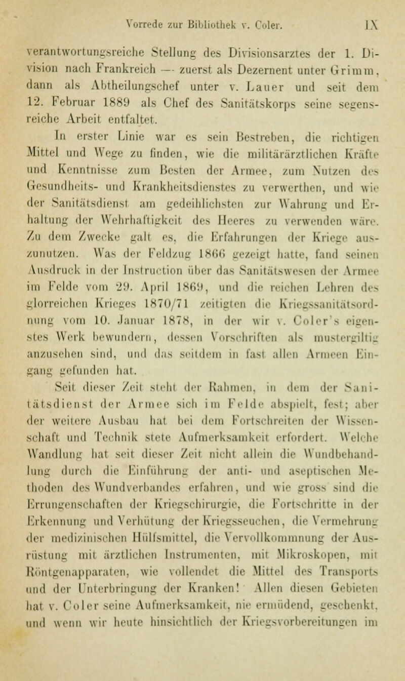 verantwortungsreiche Stellung des Divisionsarztes der 1. Di- vision nach Frankreich — zuerst als Dezernent unter Grimm, dann als Abtheilungschef unter v. Lauer und seit dem 12. Februar L889 als Chef des Sanitatskorps seine seg reiche Arbeit entfaltet. In erster Linie war es sein Bestreben, die richtigen Mittel und Wege zu finden, wie die militärärztlichen Kräfte und Kenntnisse zum liesien der Armer, /um Nutzen des Gesundheits- und Krankheitsdienstes zu verwerthen, und wir der Sanitätsdienst am gedeihlichsten zur Wahrung und Er- haltung dir Wehrhaftigkeil des Beeres zu verwenden wäre. Zu dem Zwecke gall es, dir Erfahrungen der Kriege aus- zunutzen. Was de, Feldzug L866 gezeigt hatte, fand seinen Ausdruck in der Instruction über das Sanitätswesen der Armee im Felde vom 29. April 1869, und die reichen Lehren des glorreichen Krieges L870 71 zeitigten die Kriegssanitätsord- nung vom 10. Januar L878, in der wii v. Coler s eigen- stes Werk bewundern, dessen Vorschriften als mustergültig anzusehen sind, und das seitdem in fasl allen Armeen I it gang gefunden hat. Seil dieser Zeil stehl der Rahmen, in dem der Sani- tätsdienst der An sieb im Felde abspielt, fest; aber drr weitere Ausbau hat bei dem Fortschreiten der Wissen- schaft und Technik stete Aufmerksamkeit erfordert. Welche Wandlung bat seit dieser Zeit nichl allein dir Wandbehand- lung durch die Einführung der anti- und aseptischen Me- thoden des Wundverbandes erfahren, und wir gross sind die Errungenschaften der Kriegschirurgie, dir Fortschritte in der Erkennung und Verhütung der Kriegsseuchen, die Vermehrung der medizinischen Hülfsmittel, die Vervollkommnung der Aus- rüstung mit ärztlichen Instrumenten, mit Mikroskopen, mit Röntgenapparaten, wir vollendet die .Mittel des Transports und drr Unterbringung der Kranken! Allen diesen Gebieten hat \. Clin- seine Aufmerksamkeit, nie ermüdend, geschenkt, und wenn wir beute hinsichtlich der Kriegsvorbereitungen im