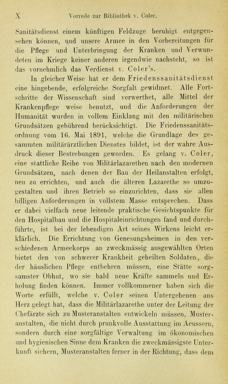 Sanitätsdienst einem künftigen Feldzuge beruhigt entgegen- sehen können, und unsere Armee in den Vorbereitungen für die Pflege und Unterbringung der Kranken und Verwun- deten im Kriege keiner anderen irgendwie nachsteht, so ist das vornehmlich das Verdienst v. Coler's. In gleicherweise hat er dem Friedenssanitätsdienst eine hingebende, erfolgreiche Sorgfalt gewidmet. Alle Fort- schritte der Wissenschaft sind verwerthet, alle Mittel der Krankenpflege weise benutzt, und die Anforderungen der Humanität wurden in vollem Einklang mit den militärischen Grundsätzen gebührend berücksichtigt. Die Friedenssanitäts- ordnung vom 16. Mai 1891, welche die Grundlage des ge- sammten militärärztlichen Dienstes bildet, ist der wahre Aus- druck dieser Bestrebungen geworden. Es gelang v. Coler, eine stattliche Reihe von Militärlazarethen nach den modernen Grundsätzen, nach denen der Bau der Heilanstalten erfolgt, neu zu errichten, und auch die älteren Lazarethe so umzu- gestalten und ihren Betrieb so einzurichten, dass sie allen billigen Anforderungen in vollstem Masse entsprechen. Dass er dabei vielfach neue leitende praktische Gesichtspunkte für den Hospitalbau und die Hospitaleinrichtungen fand und durch- führte, ist bei der lebendigen Art seines Wirkens leicht er- klärlich. Die Errichtung von Genesungsheimen in den ver- schiedenen Armeekorps an zweckmässig ausgewählten Orten bietet den von schwerer Krankheit geheilten Soldaten, die der häuslichen Pflege entbehren müssen, eine Stätte sorg- samster Obhut, wo sie bald neue Kräfte sammeln und Er- holung finden können. Immer vollkommener haben sich die Worte erfüllt, welche v. Coler seinen Untergebenen ans Herz gelegt hat, dass die Militärlazarethe unter der Leitung der Chefärzte sich zu Musteranstalten entwickeln müssen, Muster- anstalten, die nicht durch prunkvolle Ausstattung im Aeussern, sondern durch eine sorgfältige Verwaltung im ökonomischen und hygienischen Sinne dem Kranken die zweckmässigste Unter- kunft sichern, Musteranstalten ferner in der Richtung, dass dem