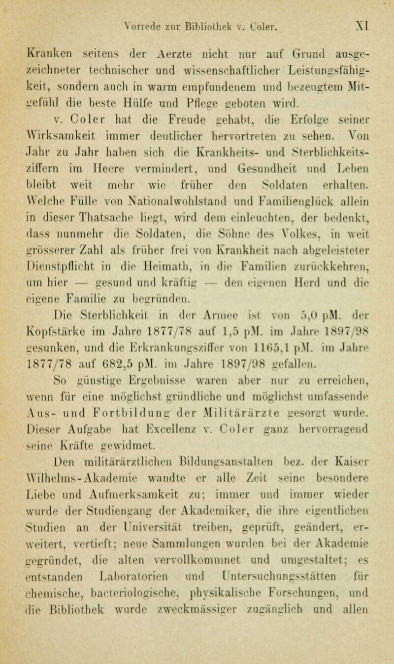 Kranken seitens der Aerzte nicht nur auf Grand ausge- zeichneter technischer und wissenschaftlicher Leistungsfähig- keit, sondern auch in warm empfundenem und bezeugtem Mit- gefühl die beste Hülfe und Pflege geboten wird. v. Coler hat die Freude gehabt, die Erfolge Minor Wirksamkeit immer deutlicher hervortreten zu sehen. Von Jahr zu Jahr haben sich die Krankheits- und Sterblichkeits- ziffern im Heere vermindert, und Gesundheit und Leben bleibl weit mehr wie früher den Soldaten erhallen. Welche Fülle von Nationalwohlstand und Familienglück allein in dieser Thatsache liegt, wird dem einleuchten, der bedenkt, dass nunmehr die Soldaten, die Söhne des Volkes, in weil grösserer Zahl als früher frei von Krankheit nach abgeleisteter Dienstpflicht in die Seimath, in die Familien zurückkehren, um hier — gesund und kräftig den eigenen Herd und die eigene Familie zu begründen. Die Sterblichkeil in der Armee isl von 5,0 pM. der Kopfstärke im Jahre L877/78 auf 1,5 pM. im Jahre 1897 98 gesunken, und die Erkrankungsziffer von llt;.>.l pH. im Jahre 1877/78 auf 682,5 pM. im Jahre 1897 98 gefallen. So günstige Ergebnisse waren aber nur zu erreichen, wenn für eine möglichst gründliche und möglichst umfassende Aus- und Fortbildung der Militärärzte gesorgt wurde. Dieser \ull:alie hat Excellenz \. Coler ganz hervorragend seine Kräfte gewidmet. Den militärärztlichen Bildungsanstalten bez. der Kaiser Wilhelms-Akademie wandte er alle Zeil seine besondere Liebe und Aufmerksamkeit zu; immer und immer wieder wurde der Studiengang der Akademiker, die ihre eigentlichen Studien an der Universität treiben, geprüft, geändert, er- weitert, vertieft; neue Sammlungen wurden bei der Akademie gegründet, die allen vervollkommnet und umgestaltet; es entstanden Laboratorien und Untersuchungsstätten für chemische, bacteriologische, physikalische Forschungen, und die Bibliothek wurde zweckmässiger zugänglich und allen