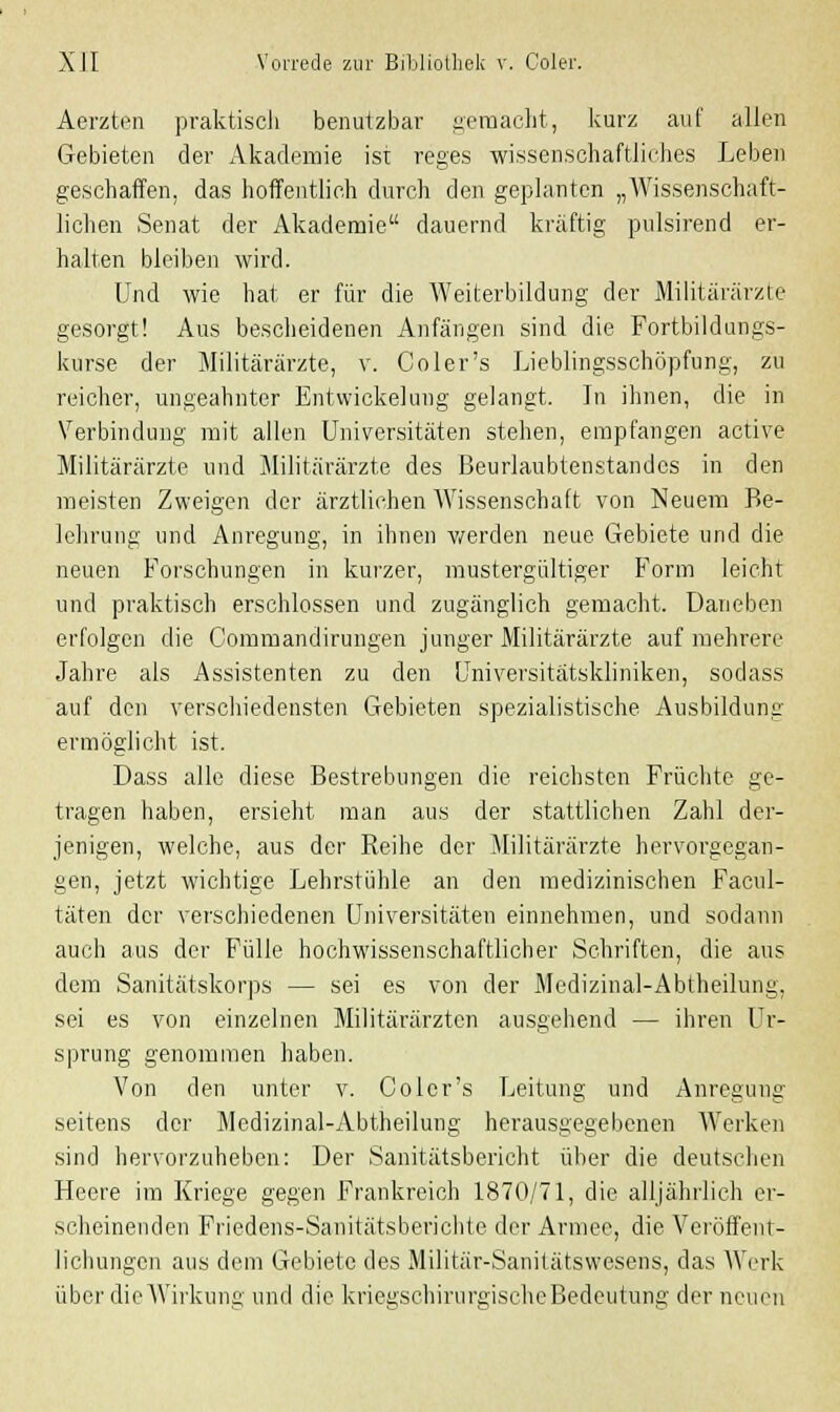 Aerzten praktisch benutzbar gemacht, kurz auf allen Gebieten der Akademie ist reges wissenschaftliches Leben geschaffen, das hoffentlich durch den geplanten „Wissenschaft- lichen Senat der Akademie dauernd kräftig pulsirend er- halten bleiben wird. Und wie hat er für die Weiterbildung der Militärärzte gesorgt! Aus bescheidenen Anfängen sind die Fortbildungs- kurse der Militärärzte, v. Coler's Lieblingsschöpfung, zu reicher, ungeahnter Entwickelung gelangt. In ihnen, die in Verbindung mit allen Universitäten stehen, empfangen active Militärärzte und Militärärzte des Beurlaubtenstandcs in den meisten Zweigen der ärztlichen AVissenschaft von Neuem Be- lehrung und Anregung, in ihnen werden neue Gebiete und die neuen Forschungen in kurzer, mustergültiger Form leicht und praktisch erschlossen und zugänglich gemacht. Daneben erfolgen die Commandirungen junger Militärärzte auf mehrere Jahre als Assistenten zu den Universitätskliniken, sodass auf den verschiedensten Gebieten spezialistische Ausbildung ermöglicht ist. Dass alle diese Bestrebungen die reichsten Früchte ge- tragen haben, ersieht man aus der stattlichen Zahl der- jenigen, welche, aus der Reihe der Militärärzte hervorgegan- gen, jetzt wichtige Lehrstühle an den medizinischen Facul- täten der verschiedenen Universitäten einnehmen, und sodann auch aus der Fülle hochwissenschaftlicher Schriften, die aus dem Sanitätskorps — sei es von der Medizinal-Abtheilung, sei es von einzelnen Militärärzten ausgehend — ihren Ur- sprung genommen haben. Von den unter v. Coler's Leitung und Anregung seitens der Medizinal-Abtheilung herausgegebenen Werken sind hervorzuheben: Der Sanitätsbericht über die deutschen Heere im Kriege gegen Frankreich 1870/71, die alljährlich er- scheinenden Friedens-Sanitätsberichte der Armee, die Veröffent- lichungen aus dem Gebiete des Militär-Sanitätswesens, das Werk über die Wirkung und die kriegschirurgische Bedeutung der neuen