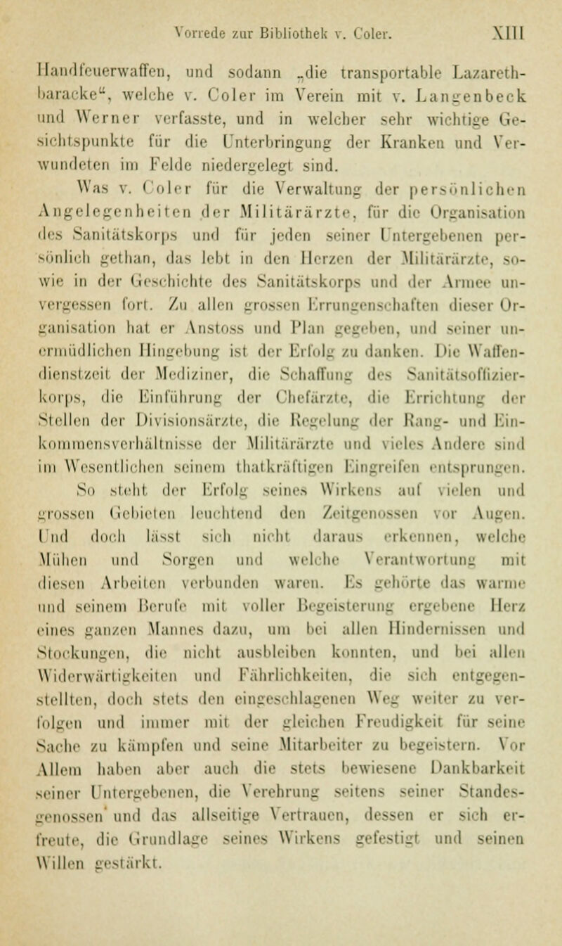 Handfeuerwaffen, und sodann „die transportable Lazareth- Itaraeke, welche v. C'oler im Verein mit v. Langenbeck und Werner verfasste, und in welcher sehr wichtige Ger Sichtspunkte für die Unterbringung der Kranken und Ver- wundeten im Felde niedergelegt sind. Was v. Coler dir die Verwaltung der persönlichen Angelegenheiten der Militärärzte, für die Organisation des Sanitätskorps und für jeden seiner I ritergebenen per- sönlich gethan, das leb! in den Herzen der Militärärzte, so- wie in der Geschichte des Sanitätskorps und der Armee un- vergessen luri. Zu allen grossen Errungenschaften diesei Or- ganisation hal er V.nstoss und Plan gegeben, und seiner un- ermüdlichen Hingebung isl der Erfolg zu danken. Die Waffen- dienstzeil der Mediziner, die Schaffung des Sanitätsoffizier- korps, die Einführung der Chefärzte, die Errichtung der Stellen der Divisionsärzte, die Regelung der Rang- und Ein- komraensverhältnisse der Militärärzte und vieles Andere sind im Wesentlichen seinem thatkräftigen Eingreifen entsprungen. So sieht diu- Erfolg seines Wirken-, aul vielen und grossen Gebieten leuchtend den Zeitgenossen vor Augen. I ml doch lässl sich nicht daraus erkennen, welche Midien und Sorgen und welche Verantwortung mit diesen Arbeiten verbunden waren. Es gehörte das warme und seinem Hernie mit voller Begeisterung ergebene Her/. eines ganzen Mannes da/u, um bei allen Hindernissen und Stockungen, die nichl ausbleiben konnten, und bei allen Widerwärtigkeiten und FährJichkeiten, die sich entgegen- stellten, doch stets den eingeschlagenen Weg weiter zu ver- folgen und immer mit der gleichen Freudigkeit für seine Sache zu kämpfen und seine Mitarbeiter zu begeistern. Vor Allem halien aber aueh die stets bewiesene Dankbarkeit seiner Untergebenen, die Verehrung •»■iten> -einer Standes- genossen und das allseitige Vertrauen, dessen er sieh er- freute, die Grandlage -eines Wirkens gefestigt und seinen Willen gestärkt.