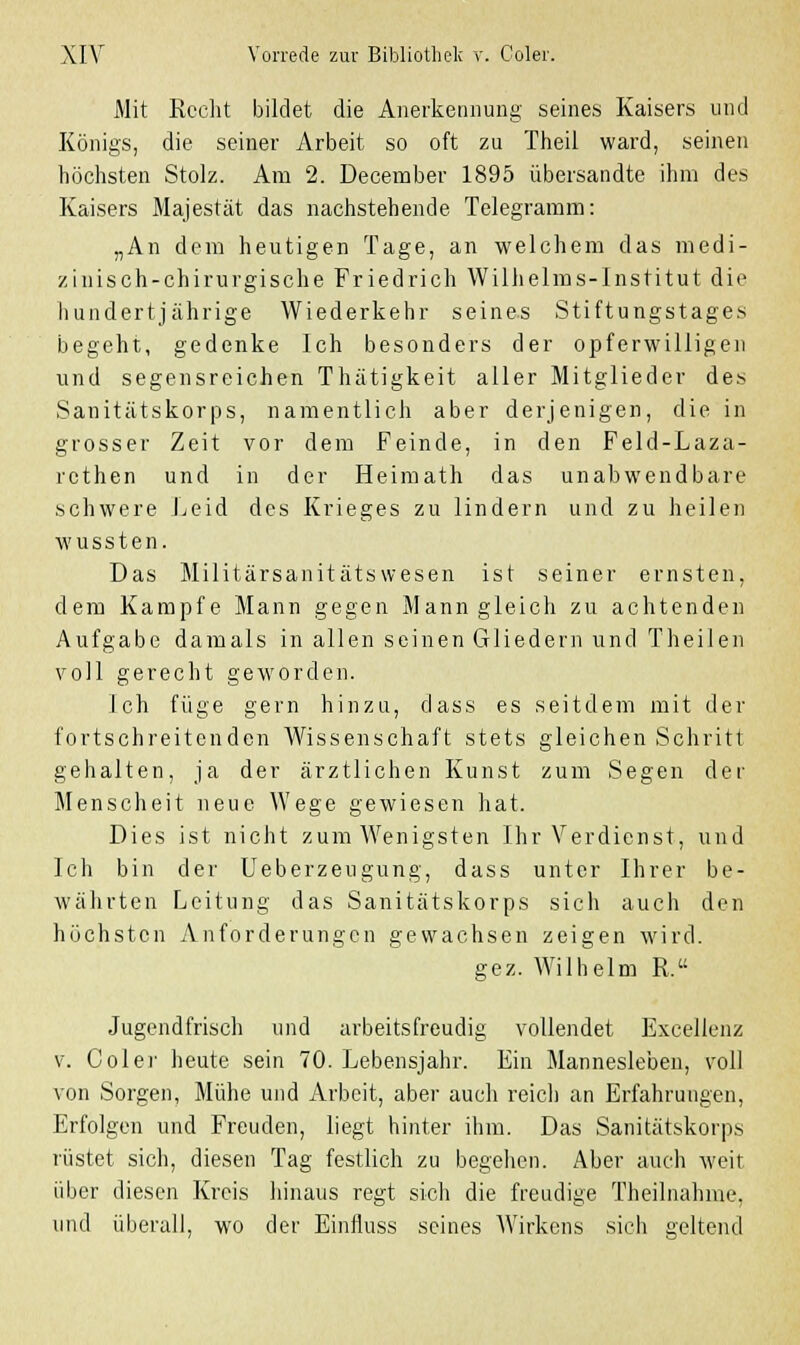 Mit Recht bildet die Anerkennung seines Kaisers und Königs, die seiner Arbeit so oft zu Theil ward, seinen höchsten Stolz. Am 2. December 1895 übersandte ihm des Kaisers Majestät das nachstehende Telegramm: „An dem heutigen Tage, an welchem das medi- zinisch-chirurgische Friedrich Wilhelms-Institut die hundertjährige Wiederkehr seines Stiftungstages begeht, gedenke Ich besonders der opferwilligen und segensreichen Thätigkeit aller Mitglieder des Sanitätskorps, namentlich aber derjenigen, die in grosser Zeit vor dem Feinde, in den Feld-Laza- rethen und in der Heimath das unabwendbare schwere Leid des Krieges zu lindern und zu heilen wussten. Das Militärsanitätswesen ist seiner ernsten, dem Kampfe Mann gegen Mann gleich zu achtenden Aufgabe damals in allen seinen Gliedern und Theiien voll gerecht geworden. Ich füge gern hinzu, dass es seitdem mit der fortschreitenden Wissenschaft stets gleichen Schritt gehalten, ja der ärztlichen Kunst zum Segen der Menscheit neue Wege gewiesen hat. Dies ist nicht zum Wenigsten Ihr Verdienst, und Ich bin der Ueberzeugung, dass unter Ihrer be- währten Leitung das Sanitätskorps sich auch den höchsten Anforderungen gewachsen zeigen wird. gez. Wilhelm R. Jugendfrisch und arbeitsfreudig vollendet Excellenz v. Coler heute sein 70. Lebensjahr. Ein Mannesleben, voll von Sorgen, Mühe und Arbeit, aber auch reich an Erfahrungen, Erfolgen und Freuden, liegt hinter ihm. Das Sanitätskorps rüstet sich, diesen Tag festlich zu begehen. Aber auch weit über diesen Kreis hinaus regt sich die freudige Theilnahme. und überall, wo der Einfluss seines Wirkens sich geltend