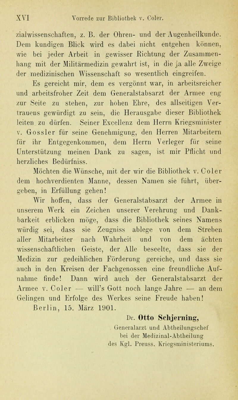 zialwissenschaften, z. B. der Ohren- und der Augenheilkunde. Dem kundigen Blick wird es dabei nicht entgehen können, wie bei jeder Arbeit in gewisser Sichtung der Zusammen- hang mit der Militärmedizin gewahrt ist, in die ja alle Zweige der medizinischen Wissenschaft so wesentlich eingreifen. Es gereicht mir, dem es vergönnt war, in arbeitsreicher und arbeitsfroher Zeit dem Generalstabsarzt der Armee eng zur Seite zu stehen, zur hohen Ehre, des allseitigen Ver- trauens gewürdigt zu sein, die Herausgabe dieser Bibliothek leiten zu dürfen. Seiner Excellenz dem Herrn Kriegsminister v. Gossler für seine Genehmigung, den Herren Mitarbeitern für ihr Entgegenkommen, dem Herrn Verleger für seine Unterstützung meinen Dank zu sagen, ist mir Pflicht und herzliches Bedürfniss. Möchten die Wünsche, mit der wir die Bibliothek v. Coler dem hochverdienten Manne, dessen Namen sie führt, über- geben, in Erfüllung gehen! Wir hoffen, dass der Generalstabsarzt der Armee in unserem Werk ein Zeichen unserer Verehrung und Dank- barkeit erblicken möge, dass die Bibliothek seines Namens würdig sei, dass sie Zeugniss ablege von dem Streben aller Mitarbeiter nach Wahrheit und von dem ächten wissenschaftlichen Geiste, der Alle beseelte, dass sie der Medizin zur gedeihlichen Förderung gereiche, und dass sie auch in den Kreisen der Fachgenossen eine freundliche Auf- nahme finde! Dann wird auch der Generalstabsarzt der Armee v. Coler -- will's Gott noch lange Jahre — an dem Gelingen und Erfolge des Werkes seine Freude haben! Berlin, 15. März 1901. Dr. Otto Schjeriüng, Generalarzt und Abtheilungschef bei der Medizinal-Abtheilung des Kgl. Preuss. Krieesrninisteriums.