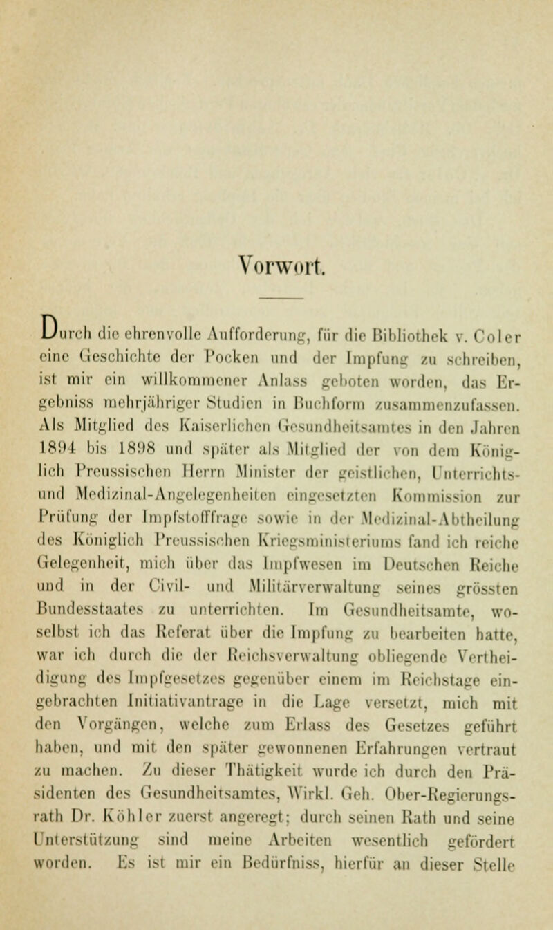 Vorwort. Durch die ehrenvolle Aufforderun«-, für die Bililiothek v. Colet eine Geschichte der Pocken und der Empfang zu schreiben, isi mir ein willkommener Anlass geboten worden, das Er- gebniss mehrjähriger Studien in Buchform zusammenzufassen. Als Mitglied des Kaiserlichen Gesundheitsamtes in den Jahren 1894 bis 1898 und später als Mitglied der von dem König- lich Preussischen Herrn Minister der geistlichen, Unterrichts- und Medizinal-Angelegenheiten eingesetzten Kommission zur Prüfung der [mpfstofffrage sowie in der Medizinal-Abtheilung des Königlich Preussischen Kriegsministeriums fand ich reiche Gelegenheit, mich über das [mpfwesen im Deutschen Reiche und in der Civil- und Militärverwaltung seines grössten Bundesstaates zu unterrichten. Im Gesandheitsamte, wo- selbst ich das Referat über die [mpfung zu bearbeiten hatte, war ich durch die der Reichsverwaltung obliegende Vertei- digung des [mpfgesetzes gegenüber einem im Reichstage ein- gebrachten Initiativanträge in die Lage versetzt, mich mit den Vorgängen, welche zum Erlass des Gesetzes geführt hallen, und mit den später gewonnenen Erfahrungen vertraut zu machen. Zu dieser Thätigkeü wurde ich durch den Prä- sidenten des Gesundheitsamtes, Wirkl. Geh. Ober-Regierungs- rath Dr. Köhler zuerst angeregt; durch seinen Rath und seine Unterstützung sind meine Arbeiten wesentlich gefordert wurden. Es ist mir ein Bedürfnis*, bierfür an dieser Stelle