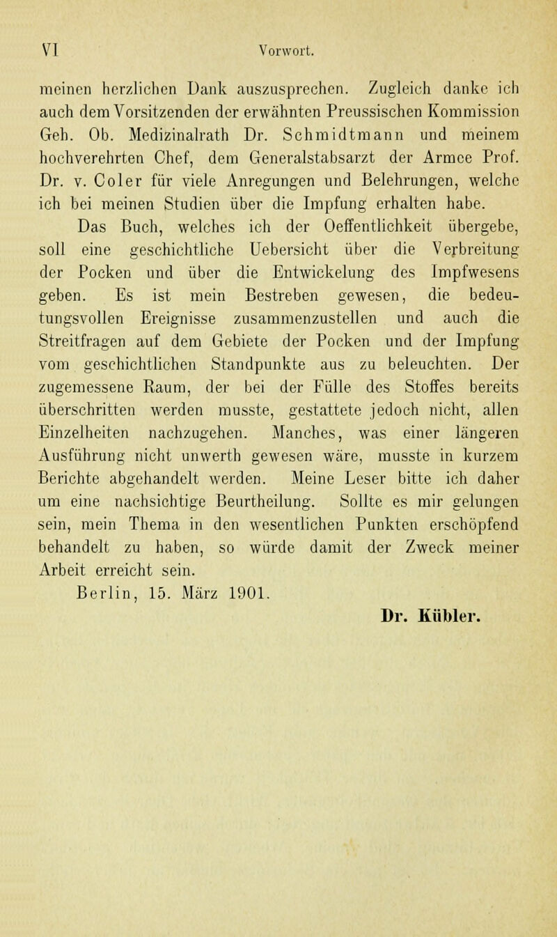 meinen herzlichen Dank auszusprechen. Zugleich danke ich auch dem Vorsitzenden der erwähnten Preussischen Kommission Geh. Ob. Medizinalrath Dr. Schmidtmann und meinem hochverehrten Chef, dem Generalstabsarzt der Armee Prof. Dr. v. Coler für viele Anregungen und Belehrungen, welche ich bei meinen Studien über die Impfung erhalten habe. Das Buch, welches ich der Oeffentlichkeit übergebe, soll eine geschichtliche Uebersicht über die Verbreitung der Pocken und über die Entwickelung des Impfwesens geben. Es ist mein Bestreben gewesen, die bedeu- tungsvollen Ereignisse zusammenzustellen und auch die Streitfragen auf dem Gebiete der Pocken und der Impfung vom geschichtlichen Standpunkte aus zu beleuchten. Der zugemessene Raum, der bei der Fülle des Stoffes bereits überschritten werden musste, gestattete jedoch nicht, allen Einzelheiten nachzugehen. Manches, was einer längeren Ausführung nicht unwerth gewesen wäre, musste in kurzem Berichte abgehandelt werden. Meine Leser bitte ich daher um eine nachsichtige Beurtheilung. Sollte es mir gelungen sein, mein Thema in den wesentlichen Punkten erschöpfend behandelt zu haben, so würde damit der Zweck meiner Arbeit erreicht sein. Berlin, 15. März 1901. Dr. Kubier.