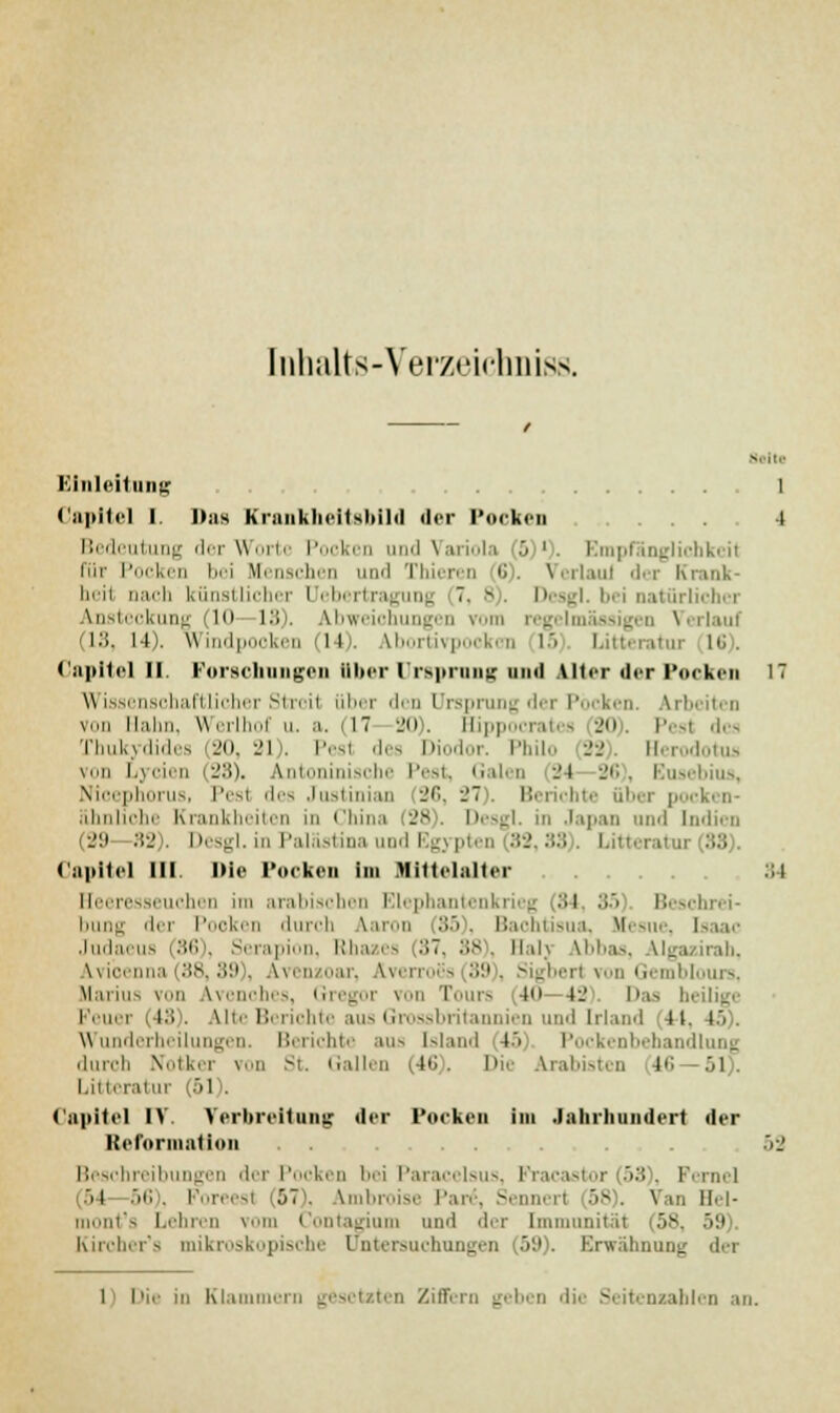 [nhalts-Yerzeicbniss galt« I inlciliirii; 1 Capltel l. Das Krankheitsbüd der Pocken ... 4 Bedeutung der Worte Pocken und Variola '■> ')■ Empfänglichkeit für Pocken bei Menschen und Thieren 6). VerlauJ der Krank- heit nach künstlicher [Jebertragung 7. 8). Desgl. bei natürliche) Ansteckung MO—13). Abweichungen vom regelmässigen \ LS, 14). windpooken 14). Vbortivpockcn 15 Litteratur 16), Capitel II Forschungen über li-sprung und Alter der Pocken 17 Wissenschaftlicher Stroit über des Ursprung der Pocken. Arb von Hahn, Werlhof u. a. (11 20). Hip] rates 20). Pest des Thukydides (20, 21). Pest des Diodor. Philo 22). Herodotus von Lycien (28), Antoninische Pest, Galen 24 26), Ensebius, Nicephorus, Pest des Justinian 26, 27 . Berichte über po< ähnliche Krankheitei Ihina f28). Desgl. in Japan und Indien (29—82). Desgl. in Palästina und Egypten (82,38 . Litteratur 88 Capital III. Die Pocken im Mittelalter 34 Heeresseuchen im arabischen Blephantenkrieg 84 35 Beschrei- bung der Pooken durch larou 85), Bachtisua, Kesne, tsaac Judaeus 86 . Serapion, Rhazes >7. 88), Hai] Ibbaa, Algazirab, Wicenna (38,89), Ivenzoar, Äverroes 89), Sigbert von Gemblours, Marius von Wenches, Gregor von Tours 40 12 Das beilige Peuer (48). Ute Berichte aus Grossbritannien und Irland 41. r. Wunderheilungen. Berichte aus Island 45 Pockenbehandlung durch Notker von St. Gallen (46). Die Arabisten 16 51). Litteratur (51). Capitel IV. Verbreitung der Pocken im Jahrhundert der Reformation 52 Beschreibungen der Pocken l-i Paracelsus, Fracastor (53 . Ferne] 54 56), Foreesl 07\ Ambroise Par6, Sennert 58). Van Hei- i it's Lehren vom Contagium und der [mmol 58, 59). Kiroher's mikroskopische Untersuchungen (59). Erwähnung der 1 Die in Klammern gesetzten Ziffern geben die Seitenzahlen an.