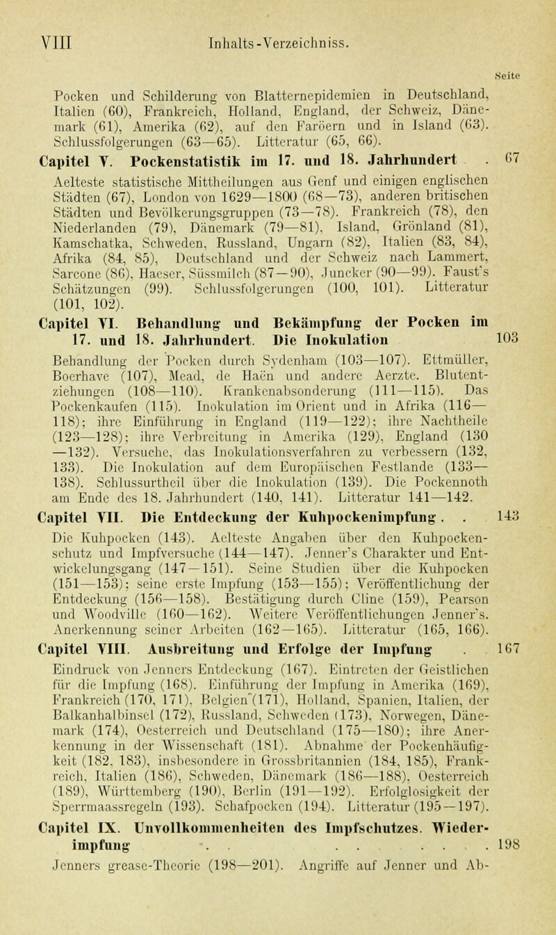 Seite Pocken und Schilderung von Blatternepidemien in Deutschland, Italien (60), Frankreich, Holland, England, der Schweiz, Däne- mark (61), Amerika (62), auf den Faröern und in Island (63). Schlussfolgerungen (63—65). Litteratur (65, 66). Capitel T. Pockenstatistik im 17. und 18. Jahrhundert 67 Aelteste statistische Mittheilungen aus Genf und einigen englischen Städten (67), London von 1629—1800 (68—73), anderen britischen Städten und Bevölkerungsgruppen (73—78). Frankreich (78), den Niederlanden (79), Dänemark (79—81), Island, Grönland (81), Kamschatka, Schweden, Russland, Ungarn (82). Italien (83, 84), Afrika (84, 85), Deutschland und der Schweiz nach Lammert, Sarcone(86), Haeser, Süssmilch (87-90), Juncker (90—99). Faust's Schätzungen (99). Schlussfolgerungen (100, 101). Litteratur (101, 102). Capitel VI. Behandlung und Bekämpfung der Pocken im 17. und 18. Jahrhundert. Die Inokulation 103 Behandlung der Pocken durch Sydenham (103—107). Ettmüller, Bocrhave (107), Mead, de Haen und andere Aerzte. Blutent- ziehungen (108—110). Krankenabsondcrung (111—115). Das Pockenkaufen (115). Inokulation im Orient und in Afrika (116— 118); ihre Einführung in England (119—122); ihre Nachtheile (123—128); ihre Verbreitung in Amerika (129), England (130 —132). Versuche, das Inokulationsverfahren zu verbessern (132, 133). Die Inokulation auf dem Europäischen Festlande (133— 138). Schlussurthoil über die Inokulation (139). Die Pockennoth am Ende des 18. Jahrhundert (140, 141). Litteratur 141—142. Capitel VII. Die Entdeckung der Kuhpockenimpfung. . 143 Die Kuhpocken (143). Aelteste Angaben über den Kuhpockon- schutz und Impfversuche (144—147). Jenner's Charakter und Ent- wicklungsgang (147 — 151). Seine Studien über die Kuhpocken (151—153); seine erste Impfung (153—155); Veröffentlichung der Entdeckung (156—158). Bestätigung durch Cline (159), Pearson und Woodville (160—162). Weitere Veröffentlichungen Jenners. Anerkennung seiner Arbeiten (162 —165). Litteratur (165, 166). Capitel VIII. Ausbreitung und Erfolge der Impfung 167 Eindruck von Jenners Entdeckung (167). Eintreten der Geistlichen für die Impfung (168). Einführung der Impfung in Amerika (169), Frankreich (170, 171). Belgien(171), Holland, Spanien, Italien, der Balkanhalbinsel (172), Russland, Schweden (173), Norwegen, Däne- mark (174), Oesterreich und Deutschland (175—180); ihre Aner- kennung in der Wissenschaft (181). Abnahme der Pockenhäufig- keit (182, 183), insbesondere in Grossbritannien (184, 185), Frank- reich, Italien (186), Schweden, Dänemark (186—188), Oesterreich (189), Württemberg (190), Berlin (191 — 192). Erfolglosigkeit der Sperrmaassregeln (193). Schafpocken (194). Litteratur (195 —197). Capitel IX. Unvollkomnienheiten des Impfschutzes. Wieder- impfung -. . . . ... 198 Jenners grease-Thcoric (198—201). Angriffe auf Jenner und Ab-