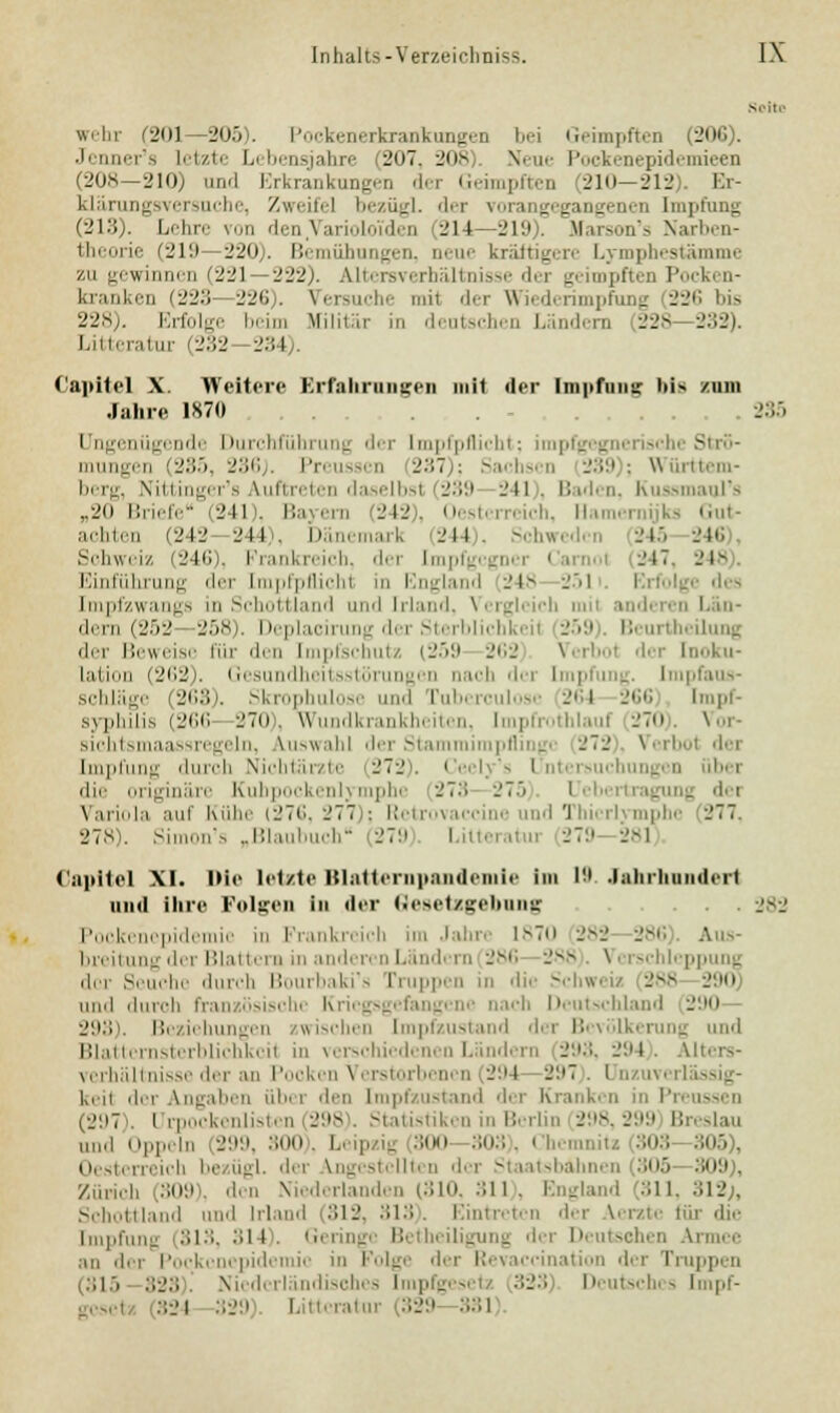 wehr (201—205). Pockenerkrankungen bei Geimpften (206). Jenner's Letzte 1>< bensjahre 207, 208 Neue Pockenepidemieen (208—210) and Erkrankungen der Geimpften (210—212). Br- klärungsvcr^urlii', Zwi-idl l>.-zü-_rl. < 1. ■ i- \ Hingegangenen Impfung (213). Lehre von den Varioloi'den lM I -J\'.> . tfarson's Narben- theorie (219 220 . Bemühungen, neue kräftigere Lvmphestämine zu gewinnen (221 222). Altersverhältnisse der geimpften Pocken- kranken (223 226). Versuche mil der Wiederimpfung 226 bis 228). Erfolge beim Militär in deutschen Ländern 228- 232). Litteratur (232 234). Capitel X. Weitere Erfahrungen mit der Impfung bis zum Jahre 1870 235 Ungenügende Durchführung der Impfpflicht; impfgegnerische Strö- mungen (285, 236). Preussen 237); Sachsen 239); Württem- berg, Nittinger's auftreten daselbst (239 241 . Baden, Kussmaul's „20 Briefe (241), Bayern (242), Oesterreich, Hamernijks Gut- achten (242 244), Dänemark (244). Schweden 245 246 Schweiz (246), Frankreich, der Impfgcgncr i 247, 248 Einführung der [mpfpflichl in England 248 251 Erfolge des Impfzwangs in Schottland und Irland, Verglcicl i anderen dem (252 258). Deplacirung der Sterblichkeil 259). Beurtheilung der Beweise für den Impfschutz (259 262 Verhol der Inoku- lation (262). Gesundheitsstörungen nach dei Impfung. lim Schläge (263). Skrophulose und i 264 266 Impf- syphilis (266 270), Wundkrankheiten, Impfrothlauf 270). Vor- siohtsmaassregeln, Auswahl der Stammii I der Impfung durch Nichtärzte 272), Cecly's Untersuchungen über die originäre Kuhpockenlymphe 273 275 Ueberto Variola auf Kühe (276, 277 : Retrovaccine und Thicrlvmphe 277. 278). Simon's „Blaubuch (279 Lilteratu 279 281 Capitel XI. Die letzte Blatternpandemle Im l!l Jahrhundert und ihre Folgen in der Gesetzgebung . -J+-J Poekenepidemic in Frankreich im Jahre 1870 282 286 Aus- breitung der Blattern in am I lern 286 288 Vi sei epj der Seuche durch Bourbaki's Truppen in 'li>- Schweiz 288 290 und durch französische Kriegsgefangene nach Deutschland 290 293). Beziehungen zwischen Impfzustand der Bevölkerung und Blatternsterblichkeil in verschiedenen Ländern 293, 294). Alters- verhältnisse der an Pooken Verstorbenen 294 297 Un iverl keil der Angaben übi i den Impfzustand der Kranken in Preussen (297). Urpockenlistcn 298 Statistiken in Berlin 298,299 I: „,i,l Oppeln 299, 300 . Leipzig -.imi 303 . I b< mnitj 303 305 . Oestei reich be iigl der Engest 105 309 . Zürich 309 den Niederlanden (310, 311), England 311,312;, Schottland und Irland (812, 313). Eintreten der lerzte für die Impfung (313, :>l l . Geringe Betheiligung dei Deutschen Ai an der Poekenepidemic in Folge der Revaccination der Truppen 115 323 Niederländisches Impfgesel 323 Deutsches Impf- gcscl 824 329 Litteratui 329 381