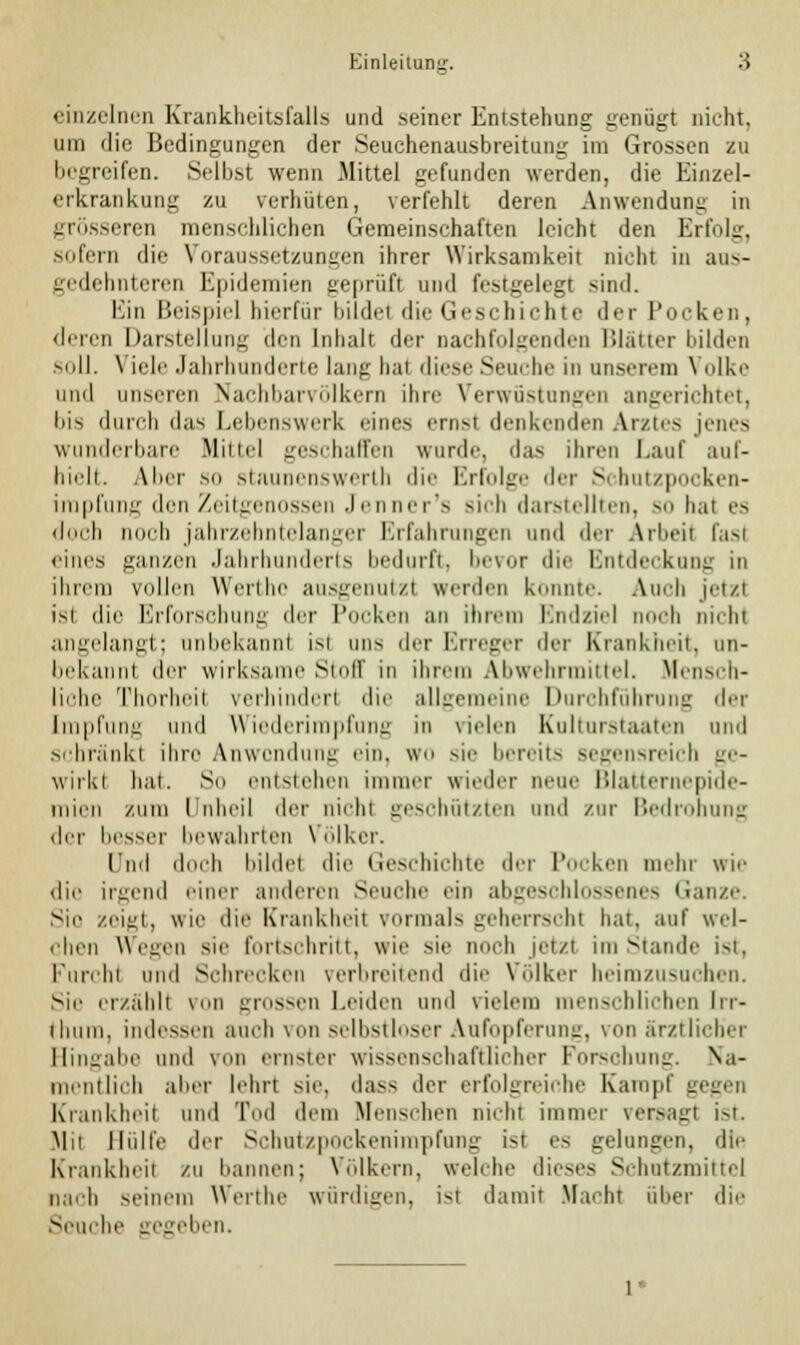 einzelnen Krankheitsfalls und .seiner Entstehung genügt nicht. um die Bedingungen der Seuchenausbreitung im Grossen zu begreifen. Selbst wenn Mittel gefunden werden, die Einzel- erkrankung zu verhüten, verfehlt deren Anwendung in grösseren menschlichen Gemeinschaften leicht den Erfolg, sofern die Voraussetzungen ihrer Wirksamkeit nicht in aus- gedehnteren Epidemien geprüft und festgelegt sind. Ein Beispiel hierfür bildet die Geschichte der Pocken, deren Darstellung den Inhalt der nachfolgenden Blätter bilden soll. Viele Jahrhunderte lang hat diese Seuche in unserem \ ulke und unseren Nachbarvölkern ihre Verwüstungen angerichtet, bis durch das Lebenswerk eines ernst denkenden Arztes jenes wunderbar«' Mittel geschaffen wurde. iL» ihren Lauf auf- hielt. Aber so staunenswerth die Erfolge der Schutzpocken- impfung den Zeitgenossen Jenner's sich darstellten, so hat es doch noch jahrzehntelanger Erfahrungen und der Arbeit fasl eines ganzen Jahrhunderts bedurft, bevor die Entdeckung in ihrem vollen Werthc ausgenutzt werden kennte. Auch jetzt ist die Erforschung der Pocken an ihrem Endziel noch nicht angelangt; unbekannt ist uns der Erreger der Krankheit, un- bekannt der wirksame Stoff in ihrem Abwehrmittel. Mensch- liche Thorheil verhindert die allgemeine Durchführung der Impfung und Wiederimpfung in vielen Kulturstaaten und schränkt ihre Anwendung ein, wo sie bereits segensreich ge- wirki hat. So entstehen immer wieder neue Blatternepide- mien /.um Unheil der nicht geschätzten und zur Bedrol g der besser bewahrten \ ölker. Und doch bildet die Geschichte der Pocken mehr wie die irgend einer anderen Seuche ein abgeschlossenes Ganze Sic zeigt, wie die Krankheit vormals geherrscht hat, auf wel- chen Wegen sie Fortschritt, wie sie noch jetzt im Stande ist, Furcht und Schrecken verbreitend die Völker heimzusuchen. Sie erzählt von grossen Leiden und vielem menschlichen In- dium, indessen auch von selbstloser Aufopferung, von ärztlicher Hingabe und von ernster wissenschaftlicher Forschung. Na- mentlich aber lehrt sie. dass der erfolgreiche Kampf gegen Krankheit und Tod dem Menschen nicht immer versagt ist. Mit Hülfe der Schutzpockenimpfung ist es gelungen, die Krankheit zu bannen; Völkern, welche dieses Schutzmittel nach .seinem Werl he würdigen, isl damit Macht über die Seuche gegeben. r