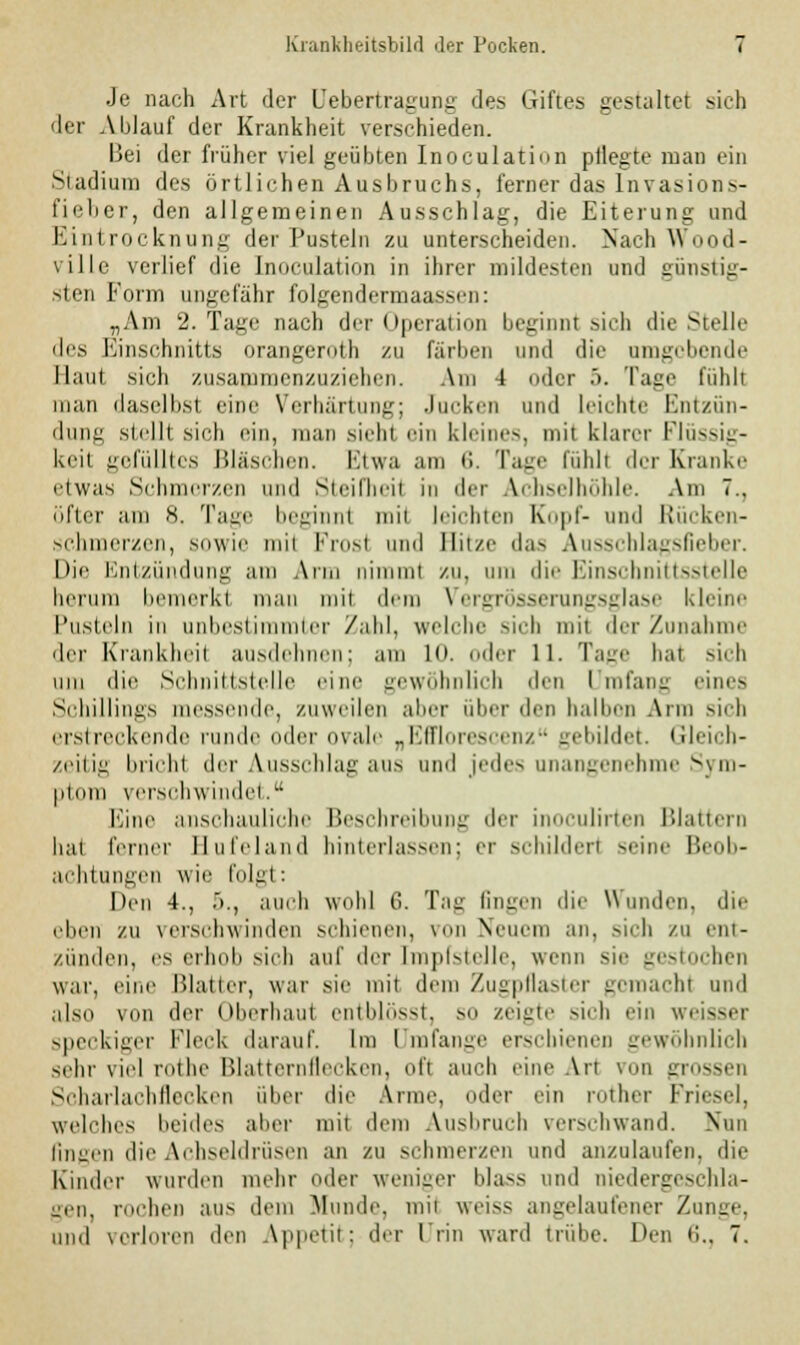 Je nach Art der Uebertragung des Giftes gestaltet sieh der Ablauf der Krankheit verschieden. Bei der früher viel geübten Inoculation pflegte man ein Stadium des örtlichen Ausbruchs, ferner das Invasions- fieber, den allgemeinen Ausschlag, die Eiterung und Eintrocknung der Pusteln zu unterscheiden. Nach Wood- ville verlief die Inoculation in ihrer mildesten und günstig- sten Form ungefähr folgendermaassen: „Am 2. Tage nach der Operation beginnt sich die Stelle des Einschnitts Orangeroth zu färben und die umgebende Haut sich zusammenzuziehen. Am -1 der .>. Tage fühlt man daselbsl eine Verhärtung; Jucken und leichte Entzün- dung stell! sich ein, man sieh! ein kirim-., mit klarer Flüssig- keit gefülltes Bläschen. Etwa am 6. Tage fühl! der Kranke riwas Schmerzen und Steifheil in der Achselhöhle. Am 7., öfter am s. Tage beginn! tnil leichten Kopf- und Rücken- schmerzen, sowie mii Frost und Hitze das Ausschlagsfieber. Die Entzündung am Arm ni il zu, um die Einschnittsstelle herum bemerkl man mit dem Vergrösserungsglase kleine Pusteln in unbestimmter Zahl, welche sich mit der Zunahme der Krankheil ausdehnen; am LO. oder 11. Tage hat sich um die Schnittstelle eine gewöhnlich den Umfang eines Schillings messende, zuweilen aber über den halben Ann sieh erstreckende runde oder ovale „Efflorescenz gebildet. Gleich- zeitig brichl der Ausschlag aus und jedes unangenehme Sym- ptom verschwinde!. baue anschauliche Beschreibung der inoculirten Blattern bal ferner Hufeland hinterlassen; er schildert seine Beob- achtungen wie folg!: Den 4., .>., auch wohl 6. Tag fingen die Wunden, die eben zu verschwinden schienen, von Neuem an, sich zu ent- zünden, es erhob sich auf der Impfstelle, wenn sie gestochen war, eine Blatter, war sie mit dem Zugpflaster gomachi und also von der Oberhaut entblösst, so zeigte sich ein weissei speckiger Fleck darauf. Im Umfange erschienen gewöhnlich sehr viel rothe Blatternflecken, oft auch eine Ali von grossen Scharlachflecken über die Arme, oder ein rother Friesel, welches beides aber mit dem Ausbruch verschwand. Nun liiieen die Arhsoldrüsen an zu schmerzen und anzulaufen, die Kinder wurden mehr oder weniger blass und niedergeschla- gen, rochen aus dem Munde, mit weiss angelaufener Zunge, und verloren den Appetit; der Irin ward trübe. Den <!.. 7.