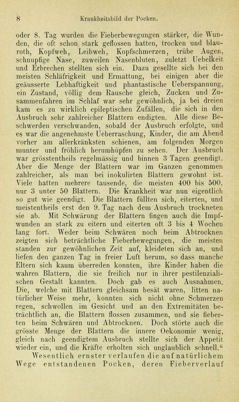 oder 8. Tag wurden die Fieberbewegungen stärker, die Wun- den, die oft schon stark geflossen hatten, trocken und blau- roth, Kopfweh, Leibweh, Kopfschmerzen, trübe Augen, schnupfige Nase, zuweilen Nasenbluten, zuletzt Uebelkeit und Erbrechen stellten sich ein. Dazu gesellte sich bei den meisten Schläfrigkeit und Ermattung, bei einigen aber die geäusserte Lebhaftigkeit und phantastische Ueberspannung, ein Zustand, völlig dem Rausche gleich, Zucken und Zu- sammenfahren im Schlaf war sehr gewöhnlich, ja bei dreien kam es zu wirklich epileptischen Zufällen, die sich in den Ausbruch sehr zahlreicher Blattern endigten. Alle diese Be- schwerden verschwanden, sobald der Ausbruch erfolgte, und es war die angenehmste Ueberraschung, Kinder, die am Abend vorher am allerkränksten schienen, am folgenden Morgen munter und fröhlich herumhüpfen zu sehen. Der Ausbruch war grösstentheiis regelmässig und binnen 3 Tagen geendigt. Aber die Menge der Blattern war im Ganzen genommen zahlreicher, als man bei inokulirten Blattern gewohnt ist. Viele hatten mehrere tausende, die meisten 400 bis 500, nur 3 unter 50 Blattern. Die Krankheit war nun eigentlich so gut wie geendigt. Die Blattern füllten sich, eiterten, und meistentheils erst den 9. Tag nach dem Ausbruch trockneten sie ab. Mit Schwärung der Blattern fingen auch die Impf- wunden an stark zu eitern und eiterten oft 3 bis 4 Wochen lang fort. Weder beim Schwären noch beim Abtrocknen zeigten sich beträchtliche Fieberbewegungen, die meisten standen zur gewöhnlichen Zeit auf, kleideten sich an, und liefen den ganzen Tag in freier Luft herum, so dass manche Eltern sich kaum überreden konnten, ihre Kinder haben die wahren Blattern, die sie freilich nur in ihrer pestilenziali- schen Gestalt kannten. Doch gab es auch Ausnahmen. Die, welche mit Blattern gleichsam besät waren, litten na- türlicher Weise mehr, konnten sich nicht ohne Schmerzen regen, schwollen im Gesicht und an den Extremitäten be- trächtlich an, die Blattern flössen zusammen, und sie fieber- ten beim Schwären und Abtrocknen. Doch störte auch die grösste Menge der Blattern die innere Oekonomie wenig, gleich nach geendigtem Ausbruch stellte sich der Appetit wieder ein, und die Kräfte erholten sich unglaublich schnell. Wesentlich ernster verlaufen die auf natürlichem Wege entstandenen Pocken, deren Fieberverlauf