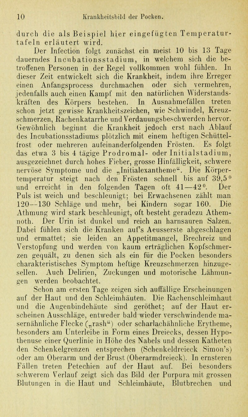 durch die als Beispiel hier eingefügten Temperatur- tafeln erläutert wird. Der Infection folgt zunächst ein meist 10 bis 13 Tage dauerndes Incubationsstadium, in welchem sich die be- troffenen Personen in der Regel vollkommen wohl fühlen. In dieser Zeit entwickelt sich die Krankheit, indem ihre Erreger einen Anfangsprocess durchmachen oder sich vermehren, jedenfalls auch einen Kampf mit den natürlichen Widerstands- kräften des Körpers bestehen. In Ausnahmefällen treten schon jetzt gewisse Krankheitszeichen, wie Schwindel, Kreuz- schmerzen, Rachenkatarrhe und Verdauungsbeschwerden hervor. Gewöhnlich beginnt die Krankheit jedoch erst nach Ablauf des Incubationsstadiums plötzlich mit einem heftigen Schüttel- frost oder mehreren aufeinanderfolgenden Frösten. Es folgt das etwa 3 bis 4 tägige Prodromal- oder Initialstadium, ausgezeichnet durch hohes Fieber, grosse Hinfälligkeit, schwere nervöse Symptome und die „Initialcxantheme. Die Körper- temperatur steigt nach den Frösten schnell bis auf 39,5° und erreicht in den folgenden Tagen oft 41—42°. Der Puls ist weich und beschleunigt; bei Erwachsenen zählt man 120—130 Schläge und mehr, bei Kindern sogar 160. Die Athmung wird stark beschleunigt, oft besteht geradezu Athem- noth. Der Urin ist dunkel und reich an harnsauren Salzen. Dabei fühlen sich die Kranken auf's Aeusserste abgeschlagen und ermattet; sie leiden an Appetitmangel, Brechreiz und Verstopfung und werden von kaum erträglichen Kopfschmer- zen gequält, zu denen sich als ein für die Pocken besonders charakteristisches Symptom heftige Kreuzschmerzen hinzuge- sellen. Auch Delirien, Zuckungen und motorische Lähmun- gen werden beobachtet. Schon am ersten Tage zeigen sich auffällige Erscheinungen auf der Haut und den Schleimhäuten. Die Rachenschleimhaut und die Augenbindehäute sind geröthet; auf der Haut er- scheinen Ausschläge, entweder bald wieder verschwindende ma- sernähnliche Flecke („rash) oder scharlachähnliche Erytheme, besonders am Unterleibe in Form eines Dreiecks, dessen Hypo- thenuse einer Querlinic in Höhe des Nabels und dessen Katheten den Schenkelgrenzen entsprechen (Schcnkeldreieck Simon's) oder am Oberarm und der Brust (Oberarmdreieck). In ernsteren Fällen treten Petechien auf der Haut auf. Bei besonders schwerem Verlauf zeigt sich das Bild der Purpura mit grossen Blutungen in die Haut und Schleimhäute, Blutbrechen und