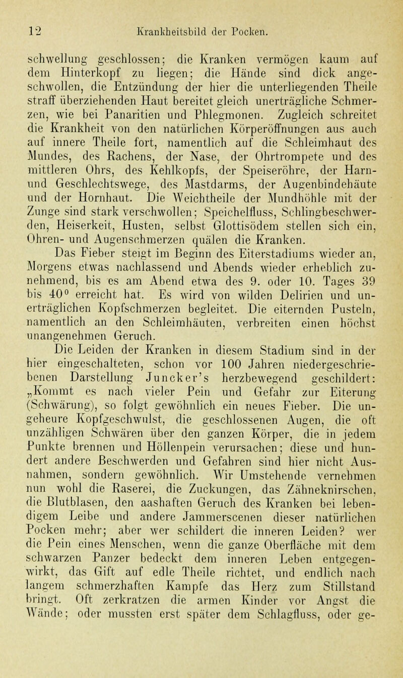Schwellung geschlossen; die Kranken vermögen kaum auf dem Hinterkopf zu liegen; die Hände sind dick ange- schwollen, die Entzündung der hier die unterliegenden Theile straff überziehenden Haut bereitet gleich unerträgliche Schmer- zen, wie bei Panaritien und Phlegmonen. Zugleich schreitet die Krankheit von den natürlichen Körperöffnungen aus auch auf innere Theile fort, namentlich auf die Schleimhaut des Mundes, des Rachens, der Nase, der Ohrtrompete und des mittleren Ohrs, des Kehlkopfs, der Speiseröhre, der Harn- und Geschlechtswege, des Mastdarms, der Augenbindehäute und der Hornhaut. Die Weichtheile der Mundhöhle mit der Zunge sind stark verschwollen; Speichelfluss, Schlingbeschwer- den, Heiserkeit, Husten, selbst Glottisödem stellen sich ein, Ohren- und Augenschmerzen quälen die Kranken. Das Fieber steigt im Beginn des Eiterstadiums wieder an, Morgens etwas nachlassend und Abends wieder erheblich zu- nehmend, bis es am Abend etwa des 9. oder 10. Tages 39 bis 40° erreicht hat. Es wird von wilden Delirien und un- erträglichen Kopfschmerzen begleitet. Die eiternden Pusteln, namentlich an den Schleimhäuten, verbreiten einen höchst unangenehmen Geruch. Die Leiden der Kranken in diesem Stadium sind in der hier eingeschalteten, schon vor 100 Jahren niedergeschrie- benen Darstellung Juncker's herzbewegend geschildert: „Kommt es nach vieler Pein und Gefahr zur Eiterung (Schwärung), so folgt gewöhnlich ein neues Fieber. Die un- geheure Kopfgeschwulst, die geschlossenen Augen, die oft unzähligen Schwären über den ganzen Körper, die in jedem Punkte brennen und Höllenpein verursachen; diese und hun- dert andere Beschwerden und Gefahren sind hier nicht Aus- nahmen, sondern gewöhnlich. Wir Umstehende vernehmen nun wohl die Raserei, die Zuckungen, das Zähneknirschen, die Blutblasen, den aashaften Geruch des Kranken bei leben- digem Leibe und andere Jammerscenen dieser natürlichen Pocken mehr; aber wer schildert die inneren Leiden? wer die Pein eines Menschen, wenn die ganze Oberfläche mit dem schwarzen Panzer bedeckt dem inneren Leben entgegen- wirkt, das Gift auf edle Theile richtet, und endlich nach langem schmerzhaften Kampfe das Herz zum Stillstand bringt. Oft zerkratzen die armen Kinder vor Angst die Wände; oder mussten erst später dem Schlagfluss, oder ge-