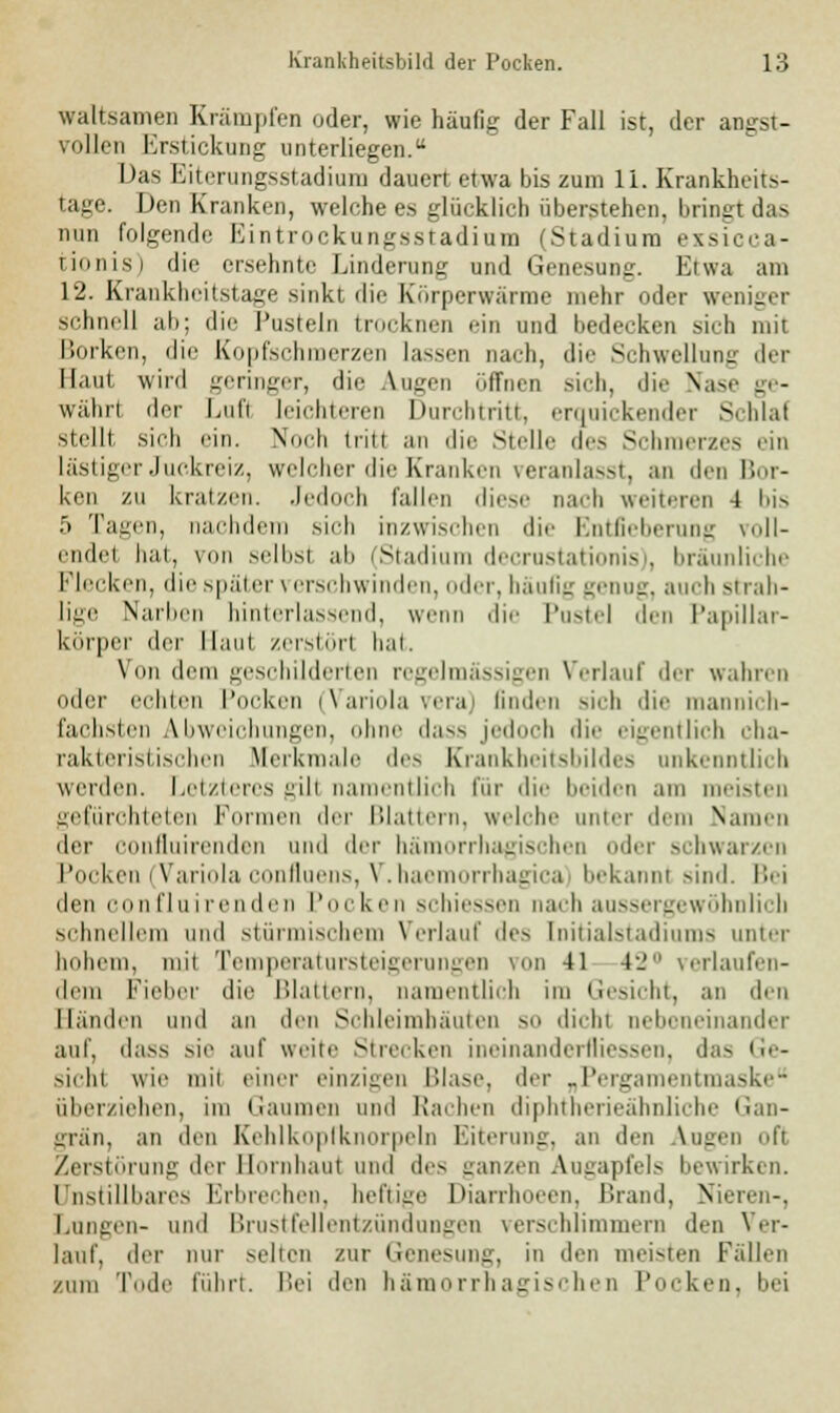 waltsamen Krämpfen oder, wie häufig der Fall ist, der angst- vollen Erstickung unterliegen. Das l'.iierungsstadium dauert etwa bis zum 11. Krankheits- tage. Den Kranken, welche es glücklich überstehen, bringt das nun folgende Eintrockungsstadium (Stadium exsicca- tionis) die ersehnte Linderung und Genesung. Etwa am 12. Krankheitstage sinkt die Körperwärme mehr oder weniger schnell ab; die Pusteln trocknen ein und bedecken sich mit Borken, die Kopfschmerzen lassen nach, die Schwellung der Haut wird geringer, die Augen öffnen sich, die Nase ge- währ! der Luft leichteren Durchtritt, erquickender Schlaf stelll sich ein. Noch tritl an die Stelle des Schmerzes ein lästiger Juckreiz, welcher die Kranken veranlasst, an den Bor- ken zu kratzen. Jedoch fallen diese nach weiteren 4 bis 5 Tauen, nachdem sieh inzwischen die Entfieberung roll- endel hat, von selbst ab (Stadium decrustationis), bräunliche Flecken, die später \ erschwinden, oder, häufig genug, auch strah- lige Narben hinterlassend, wenn die Pustel den Papillar- körper der Maut zerstör! bat. Von dem geschilderten regelmässigen Verlauf der wahren oder echten Pocken (Variola vera) linden sich die mannich- fachsten Abweichungen, ohne dass jedoch die eigentlich cha- rakteristischen Merkmale des Krankheitsbildes unkenntlich werden. Letzteres gill namentlich für die beiden am meisten gefürohteten Formen der Blattern, welche unter dem Namen der confluirenden und der hämorrhagischen der schwarzen Pocken (Variola confluens, V.haemorrhagica bekannt sind. Bei den confluirenden Poi ken schiessen Dach aussergewöhnlich schnellem und stürmischem Verlauf des [nitialstadiums unter hohem, mit Temperatursteigerungen von 41 4J verlaufen- dem Fieber die Blattern, namentlich im Gesicht, an den Händen und an den Schleimhäuten sn dicht nebeneinander auf, dass sie auf weite Strecken ineinanderfliessen, das i;,- sicht wie mit einer einzigen Blase, der „Pergamentmaske überziehen, im Gaumen und Rachen diphtherieähnliche Gan- grän, an den Kehlkopiknorpeln Eiterung, an den Ingen ofi Zerstörung der Hornhaut und des ganzen Augapfels bewirken. Unstillbares Erbrechen, heftige Diarrhoeen, Brand, Nieren-, Langen- und Brustfellentzündungen verschlimmern den Ver- lauf, der nur selten zur Genesung, in den meisten Fällen zum Tode führt. Bei den hämorrhagischen Pocken, bei