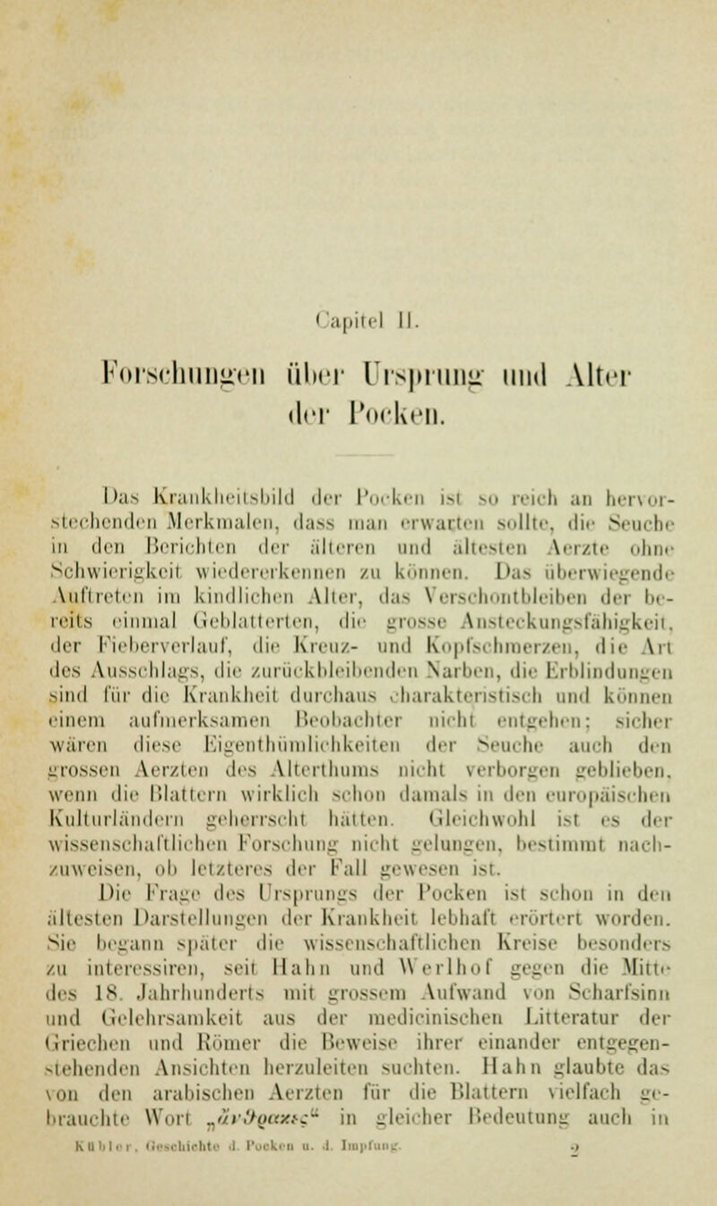 Forschungen über Ursprung und Alter der Poeken. Das Krankheitsbild der Pocken isl so reich an hervor- stechenden Merkmalen, dass man erwarten sollte, die Seuche in den Berichten der älteren und ältesten Aerzte ohne Schwierigkeil wiedererkennen zu können. l'a-> überwiegende auftreten ira kindlichen Ahn-, das Verschontbleiben der be- reits einmal Geblätterten, die grosse Ansteckungsfähigkeit, der Fieberverlauf, die Kreuz- und Kopfschmerzen, die Art des Ausschlags, die zurückbleibenden Narben, die Erblindungen Mnd für die Krankheit durchaus charakteristisch und können einem aufmerksamen Beobachter Dicht entgehen; sichei wären diese Eigentümlichkeiten der Seuche auch den grossen Merzten des Alterthums nicht verborgen geblieben, wenn die Blattern wirklich schon damals in den europäischen Kulturländern geherrscht hätten. Gleichwohl ist es <\r\- wissenschaftlichen Forschung nicht gelungen, bestimmt nach- zuweisen, uli letzteres der Fall gewesen ist Die Frage des Ursprungs der Pocken ist schon in den ältesten Darstellungen der Krankheit lebhaft erörtert worden. Sic begann später die wissenschaftlichen Kreise besonders zu interessiren, seit Hahn und Werlhof gegen die Mi11.- des is Jahrhunderts mit grossem Aufwand von Scharfsinn und Gelehrsamkeit aus der medicinischen Litteratur der Griechen und Römer die Beweise ihrer einander entgej stehenden Ansichten herzuleiten suchten. Hahn Raubte das von dm arabischen Aerzten für die Blattern vielfach ge- brauchte Wim ..</r:hji<z.^- in gleicher Bedeutung auch in Kflblor, Geschichte l Pooki g  : tap ..