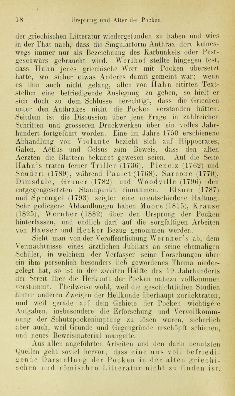 der griechischen Litteratur wiedergefunden zu haben und wies in der That nach, class die Singularform Anthrax dort keines- wegs immer nur als Bezeichnung des Karbunkels oder Pest- geschwürs gebraucht wird. Werlhof stellte hingegen fest, dass Hahn jenes griechische Wort mit Pocken übersetzt hatte, wo sicher etwas Anderes damit gemeint war; wenn es ihm auch nicht gelang, allen von Hahn citirten Text- stellen eine befriedigende Auslegung zu geben, so hielt er sich docli zu dem Schlüsse berechtigt, dass die Griechen unter den Anthrakes nicht die Pocken verstanden hätten. Seitdem ist die Discussion über jene Frage in zahlreichen Schriften und grösseren Druckwerken über ein volles Jahr- hundert fortgeführt worden. Eine im Jahre 1750 erschienene Abhandlung von Violante bezieht sich auf Hippocrates, (.lalen, Aetius und Celsus zum Beweis, dass den alten Aerzten die Blattern bekannt gewesen seien. Auf die Seite Hahn's traten ferner Triller (1736), Plenciz (1762) und Scuderi (1789), wahrend Paulet (1768), Sarcone (1770), Dimsdale, Grüner (1782) und WoodviJle (1796) den entgegengesetzten Standpunkt einnahmen. Eisner (1787) und Sprengel (1793) zeigten eine unentschiedene Haltung. Sehr gediegene Abhandlungen haben Moore (1815), Krause (1825), WemI)er (1882)' über den Ursprung der Pocken hinterlassen, und endlich darf auf die sorgfältigen Arbeiten von Haeser und Hecker Bezug genommen werden. Sieht man von der Veröffentlichung Wernher's ab, dem Vermächtnisse eines ärztlichen Jubilars an seine ehemaligen Schüler, in welchem der Verfasser seine Forschungen über ein ihm persönlich besonders lieb gewordenes Thema nieder- gelegt hat, so ist in der zweiten Hälfte des 19. Jahrhunderts der Streit über die Herkunft der Pocken nahezu vollkommen verstummt. Theilweise wohl, weil die geschichtlichen Studien hinter anderen Zweigen der Heilkunde überhaupt zurücktraten, und weil gerade auf dem Gebiete der Poeken wichtigere Aufgaben, insbesondere die Erforschung und Vervollkomm- nung der Schutzpockenimpfung zu lösen waren, sicherlich aber auch, weil Gründe und Gegengründe erschöpft schienen, und neues Beweismaterial mangelte. Aus allen angeführten Arbeiten und den darin benutzten Quellen geht soviel hervor, dass eine uns voll befriedi- gende Darstellung der Pocken in der allen griechi- schen und römischen Litteratur nicht zu finden ist.