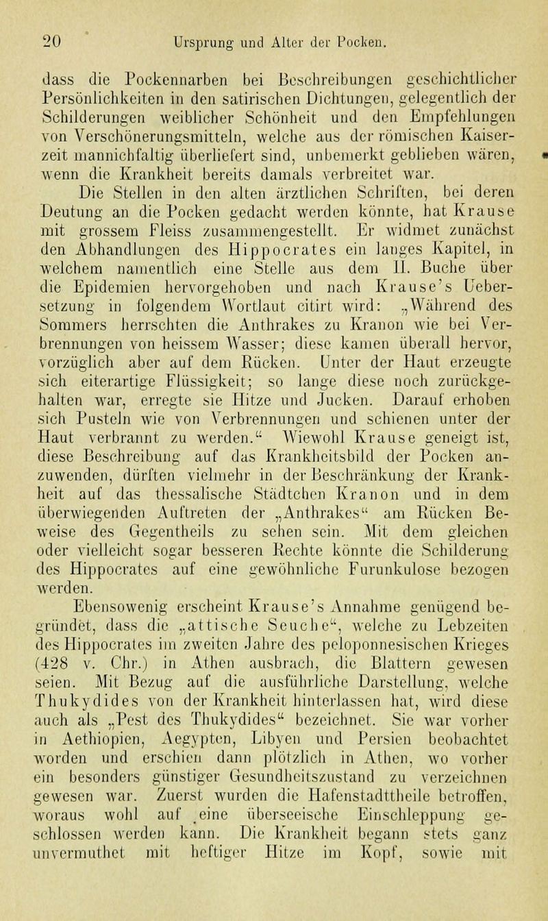 dass die Pockennarben bei Beschreibungen geschichtlicher Persönlichkeiten in den satirischen Dichtungen, gelegentlich der Schilderungen weiblicher Schönheit und den Empfehlungen von Verschönerungsmitteln, welche aus der römischen Kaiser- zeit mannichfaltig überliefert sind, unbemerkt geblieben wären, wenn die Krankheit bereits damals verbreitet war. Die Stellen in den alten ärztlichen Schriften, bei deren Deutung an die Pocken gedacht werden könnte, hat Krause mit grossem Fleiss zusammengestellt. Er widmet zunächst den Abhandlungen des Hippocrates ein langes Kapitel, in welchem namentlich eine Stelle aus dem 11. Buche über die Epidemien hervorgehoben und nach Krause's Ueber- setzung in folgendem Wortlaut citirt wird: „Während des Sommers herrschten die Anthrakes zu Kranon wie bei Ver- brennungen von heissem Wasser; diese kamen überall hervor, vorzüglich aber auf dem Rücken. Unter der Haut erzeugte sich eiterartige Flüssigkeit; so lange diese noch zurückge- halten war, erregte sie Hitze und Jucken. Darauf erhoben sich Pusteln wie von Verbrennungen und schienen unter der Haut verbrannt zu werden. Wiewohl Krause geneigt ist, diese Beschreibung auf das Krankheitsbild der Pocken an- zuwenden, dürften vielmehr in der Beschränkung der Krank- heit auf das thessalische Städtchen Kranon und in dem überwiegenden x\uftreten der „Anthrakes am Rücken Be- weise des Gegentheils zu sehen sein. Mit dem gleichen oder vielleicht sogar besseren Rechte könnte die Schilderung des Hippocrates auf eine gewöhnliche Furunkulose bezogen werden. Ebensowenig erscheint Krause's Annahme genügend be- gründet, dass die „attische Seuche, welche zu Lebzeiten des Hippocrates im zweiten Jahre des peloponnesischen Krieges (428 v. Chr.) in Athen ausbrach, die Blattern gewesen seien. Mit Bezug auf die ausführliche Darstellung, welche Thukydides von der Krankheit hinterlassen hat, wird diese auch als „Pest des Thukydides bezeichnet. Sie war vorher in Aethiopicn, Aegypten, Libyen und Persien beobachtet worden und erschien dann plötzlich in Athen, wo vorher ein besonders günstiger Gesundheitszustand zu verzeichnen gewesen war. Zuerst wurden die Hafenstadttheile betroffen, woraus wohl auf eine überseeische Einschleppung ge- schlossen werden kann. Die Krankheit begann stets ganz unvermuthet mit heftiger Hitze im Kopf, sowie mit