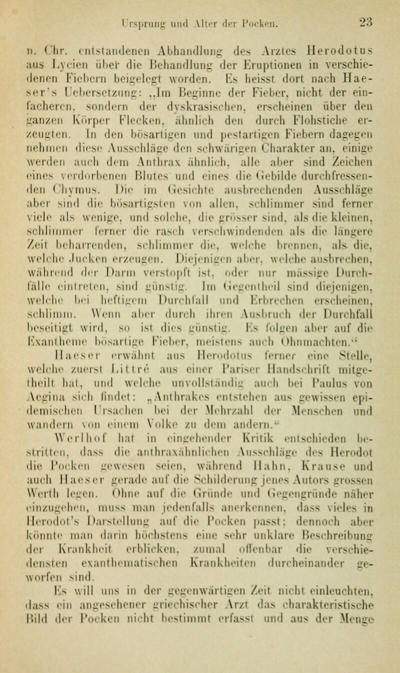li. Chr. entstandenen Abhandlung des Arztes Herodotus aas Lycien übet die Behandlung der Eruptionen in verschie- denen Fiebern beigelegt worden. Es heisst dort nach Hae- ser's Uebersetzung: „Ina Beginne der Fieber, nicht der ein- i.kIkm ii. sondern der dyskrasischen, erscheinen über den ganzen Körper Flecken, ähnlich den durch Fiohstiche er- zeugten. In den bösartigen und pestartigen Fiebern dagegen nehmen diese Ausschläge den schwärigen Charakter an, einige werden auch dem Anthrax ähnlich, alle aber sind Zeichen eines verdorbenen Blutes und eines die Gebilde durchfressen- den Chyrous. Die im Gesichte ausbrechenden Ausschläge aber sind die bösartigsten von allen, schlimmer sind ferner viele als wenige, and solche, die grösser sind, als die kleinen, schlimmer ferner die rasch verschwindenden als die längere Zeil beharrenden, schlimmer die, welche brennen, als die, welche Jucken erzeugen. Diejenigen aber, welche ausbrechen, während der Darm verstopft ist, oder nur massige Durch- fälle eintreten, sind günstig Im Gegcnthcil sind diejenigen, welche bei heftigem Durchfall und Erbrechen erscheinen, schlimm. Wenn aber durch ihren Ausbruch der Durchfall beseitigt wird, so im dies günstig. Es folgen aber auf die Exantheme bösartige Fieber, meistens auch Ohnmächten. Haeser erwähnt aus Herodotus ferner eine Stelle, welche zuerst Littrö aus rinn- Pariser Handschrift mitge- iheili hat, und welche anvollständig auch i»'i Paulas von Aegina sich findet: „Anthrakcs entstehen aas gewissen epi- demischen Ursachen bei der Mehrzahl der Menschen und wandern von einem \ olke zu dem andern.1 Werlhof hat in eingehender Kritik entschieden be- stritten, dass die anthraxähnlichen Ausschläge des Herodot die Pocken gewesen seien, während Halm. Krause und auch Haeser gerade auf dir Schilderang jenes Autors grossen Wcrili legen. Ohne auf die Gründe und Gegengründe näher einzugehen, muss man jedenfalls anerkennen, dass vieles in Herodot's Darstellung auf die Pocken passt; dennoch aber könnte man dann höchstens eine sehr anklare Beschreibung der Krankheit erblicken, zumal offenbar die verschie- densten exanthematischen Krankheiten durcheinander ge- worfen sind. Es will uns in der gegenwärtigen Zeil nicht einleuchten, dass rin angesehener griechischer Arzt das charakteristische Bild der Pocken nichl bestimmt erfasst und aus der Menge