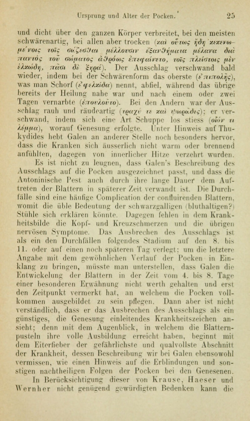 und dich! über den ganzen Körper verbreitet, bei den meisten schwärenartig, bei allen aber trocken /.ui ovimc tjdij'xtxevto- /if'i'oic toic ciu'CmHi'.t (isXXovOiv i£av-9ij(iaza piXava d«d TTttVTÖg inr aoofiazog uUqöoic hreq,triff 10. wTc nkticjoic «m- khtoidfj, .mal <)t i^oK . Der Ausschlag verschwand bald wieder, indem bei der Schwärenform das oberste f/mmulfs), was man Schorf (tipilxida) nennt, abfiel, wahrend das übrige licreils der Heilung nähr war und nach einem oder zwei ragen vernarbte {(htovXoito). Bei den Andern war der Aus- schlag rauh und räudeartig »</' ■ y-m t/jwQddtg); et ver- schwand, indem sich eine \n Schuppe los stiess aSov u teppa), worauf Genesung erfolgte. Unter Hinweis aufThu- kydides hebl Galen an anderer Stelle noch besonders hervor, dass die Kranken sich äusserlich nichl war ler brennend anfühlten, dagegen von innerlicher Hitze verzehr! wurden. Es isi nicht zu leugnen, dass Galen's Beschreibung des Ausschlags auf die Pocken ausgezeichnel passt, und dass die Antoninische Pesl auch durch ihre lange Dauef dem auf- treten der Blattern in späterer Zeil verwand! ist. Die Durch- fälle sind eine häufige Complication der confluirenden Blattern, womit die üble Bedeutung der schwarzgalligen bluthaltigi Stühle sich erklären könnte. Dagegen fehlen in dem Krank- heitsbilde die Kopf- und Kreuzschmerzen und die übrigen nervösen Symptome. Das Ausbrechen des Ausschlags isi als ein den Durchfällen folgendes Stadium auf den 8 bis 11. oder auf einen noch späteren Tag verlegt; um die letztere Angabe mil dem gewöhnlichen Verlauf der Pocken in I klang zu bringen, müsste man unterstellen, dass Galen die Entwickelung der Blattern in der Zeil muh 1. bis 8. Tage einer besonderen Erwähnung nicht werth gehalten und ersl den Zeitpunkt vermerkt hat, an welchem die Pocken voll- kommen ausgebildet zu sein pflegen. Dann aber ist nicht verständlich, dass er das Ausbrechen de- Ausschlags als ein günstiges, die Genesung einleitendes Krankheitszeichen an- siehi: denn mii dem Augenblick, in welchem die Blattern- pusteln ihre volle Ausbildung erreicht haben, beginnt mii dem Eiterfieber der gefährlichste und qualvollste Abschnitt der Krankheit, dessen Beschreibung wir hei Galen ebensowohl vermissen, wie einen Hinweis auf die Erblindungen und son- stigen nachtheiligen Polgen der Pocken hei den Genesenen. In Berücksichtigung dieser von Krause. Haeser und W einher nicht genügend gewürdigten Bedenken kann die