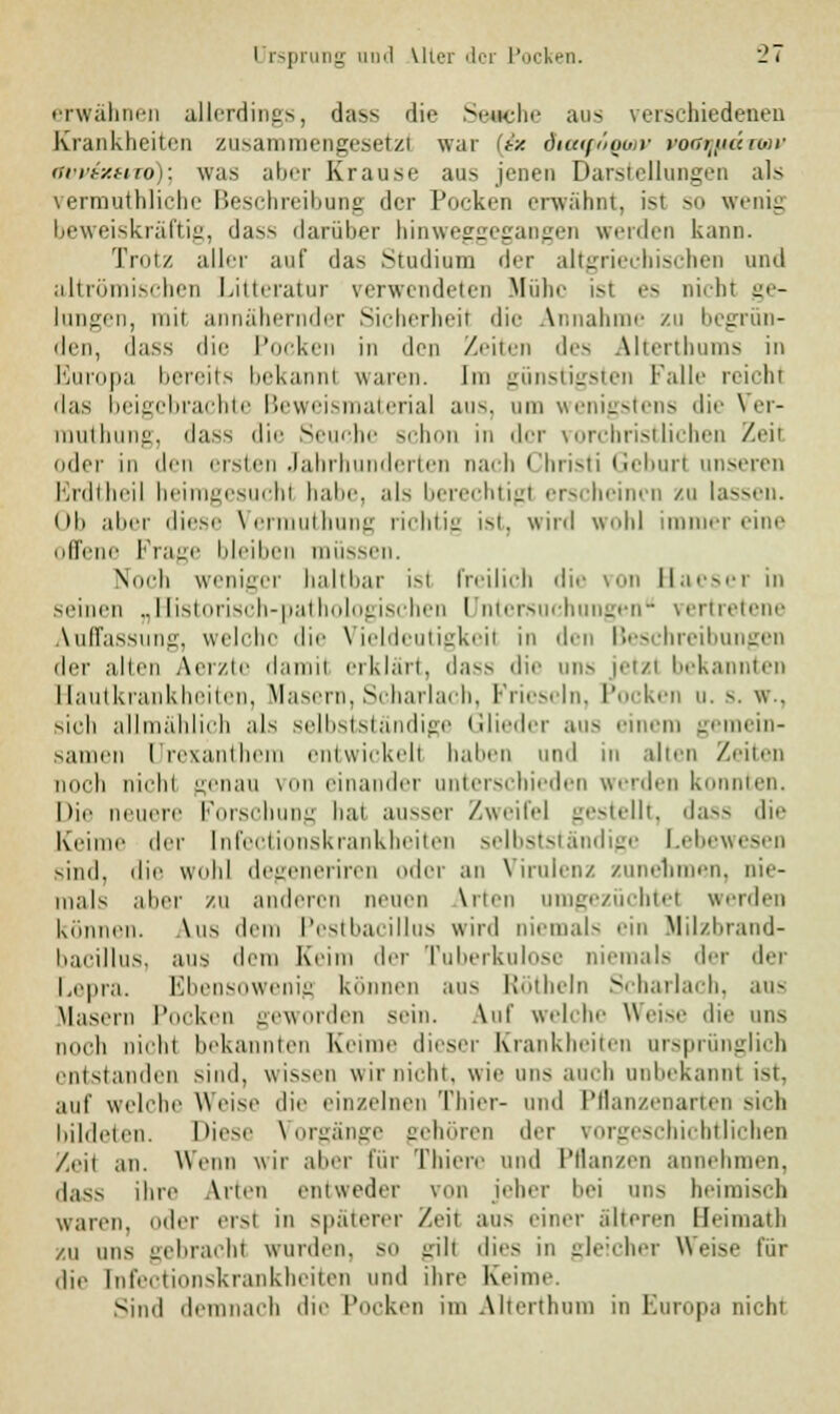 erwähnen allerdings, dass die Sewehe aus verschiedenen Krankheiten zusammengesetzt war (ix diuiföooir ror7yi«rwi- orriy.uro): was aber Krause ans jenen Darstellungen als vermuthliche Beschreibung der Pocken erwähnt, isl so wenig beweiskräftig, dass darüber hinweggegangen werden kann. Trotz aller auf das Studium der altgriechischen und altrömischen Litteratur verwendeten Mühe ist es nicht ge- lungen, mit annähernder Sicherheil die Annahme zu begrün- den, dass die Pocken in den Zeiten des Alterthums in Europa bereits bekannl waren. Im günstigsten Falle reit In das beigebrachte Beweismaterial aus. um wenigstens die Ver- muthung, dass die Seuche schon in der vorchristlichen Zeil oder in den ersten Jahrhunderten nach Christi Geburl unseren Erdtheil heimgesuchl habe, als berechtigt erscheinen zu lassen. (ih alier diese Vermuthung 1 i'• 111il^ ist, wird wohl immer eine offene Frage bleiben müssen. Noch weniger haltbar ist freilich die von Baeser in seinen „Historisch-pathologischen Untersuchungen vertretene Auffassung, welche die Vieldeutigkeil in den Beschreibungen der allen Aerzte damit erklärt, dass die uns jetzt bekannten Hautkrankheiten, Masern, Scharlach, Frieseln, Pocken u. s. w.. sieh allmählich als selbstständige Glieder aus einen) gemein- samen Urexanthem entwickelt haben und in alten Zeiten noch nii'hi genau voneinander unterschieden werden konnten. Die neuere Forschung bat ausser Zweifel gestellt, dass die Keime der [nfectionskrankheiten selbstständige Lebewesen sind, die wohl degeneriren oder an Virulenz zunehmen, nie- mals aber zu anderen neuen \rten umgezüchtel weiden können. \us dem Pestbacillus wird niemals ein Milzbrand- bacillus, aus dem heim der Tuberkulose niemals der der Lepra. Ebensowenig können aus Röthein Scharlach, aus Masern Pocken geworden sein. Auf welche Weise die uns noch nicht bekannten Keime dieser Krankheiten ursprünglich entstanden sind, wissen wir nicht, wie uns auch unbekannt ist, auf welche Weise die einzelnen Thier- und Pflanzenarten sieh bildeten. Diese Vorgänge gehören der vorgeschichtlichen Zeit an. Wenn wir alier für Thiere und Pflanzen annehmen, dass ihre Arten entweder von jeher bei uns heimisch waren, oder erst in späterer Zeit aus einer alteren Heimath zu uns gebracht wurden, sn gilt dies in gleicher Weise für die [nfectionskrankheiten und ihre Keime sind demnach die Pocken im Alterthum in Europa nicht