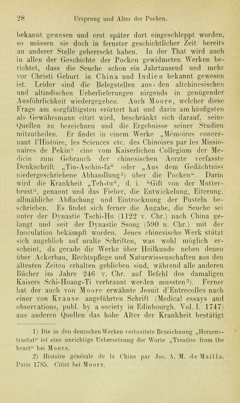 bekannt gewesen und erst später dort eingeschleppt worden, so müssen sie doch in fernster geschichtlicher Zeit bereits an anderer Stelle geherrscht haben. In der That wird auch in allen der Geschichte der Pocken gewidmeten AVerken be- richtet, dass die Seuche schon ein Jahrtausend und mehr vor Christi Geburt in China und Indien bekannt gewesen ist. Leider sind die Belegstellen aus. den altchinesischen und altindischen Ueberlieferungen nirgends in genügender Ausführlichkeit wiedergegeben. Auch Moore, welcher diese Frage am sorgfältigsten erörtert hat und darin am häufigsten als Gewährsmann citirt wird, beschränkt sich darauf, seine Quellen zu bezeichnen und die Ergebnisse seiner Studien mitzutheilen. Er findet in einem Werke „Memoires concer- nant l'Histoire, les Sciences etc. des Chinoises par les Missio- naires de Pekin eine vom Kaiserlichen Collegium der Me- dicin zum Gebrauch der chinesischen Aerzte verfasstc Denkschrift „Tiu-Aschin-fa oder „Aus dem Gedächtniss niedergeschriebene Abhandlung1) über die Pocken. Darin wird die Krankheit „Teh-tu, d. i. Gift von der Mutter- brust, genannt und das Fieber, die Entwickelung, Eiterung, allmähliche Abdachung und Eintrocknung der Pusteln be- schrieben. Es findet sich ferner die Angabe, die Seuche sei unter der Dynastie Tschi-Hu (1122 v. Chr.) nach China ge- langt und seit der Dynastie Ssong (590 n. Chr.) mit der Inoculation bekämpft worden. Jenes chinesische Werk stützt sich angeblich auf uralte Schriften, was wohl möglich er- scheint, da gerade die Werke über Heilkunde neben denen über Ackerbau, Rechtspflege und Naturwissenschaften aus den ältesten Zeiten erhalten geblieben sind, während alle anderen Bücher im Jahre 246 v. Chr. auf Befehl de-s damaligen Kaisers Schi-Hoang-Ti verbrannt werden mussten2). Ferner hat der auch von Moore erwähnte Jesuit d'Entrecolles nach einer von Krause angeführten Schrift (Medical essays and observations, publ. by a society in Edinbourgh. Vol. I. 1747) aus anderen Quellen das hohe Alter der Krankheit bestätigt 1) Die in den deutschen Werken verbreitete Bezeichnung „Herzens- traetat ist eine unrichtige Uebersetzung der Worte „Treatise from the lieart bei Moore. 2) Histoi're generale de Ia Chine par Jos. \. M. de Maiila. Paris 1785. Citirt bei Moore.