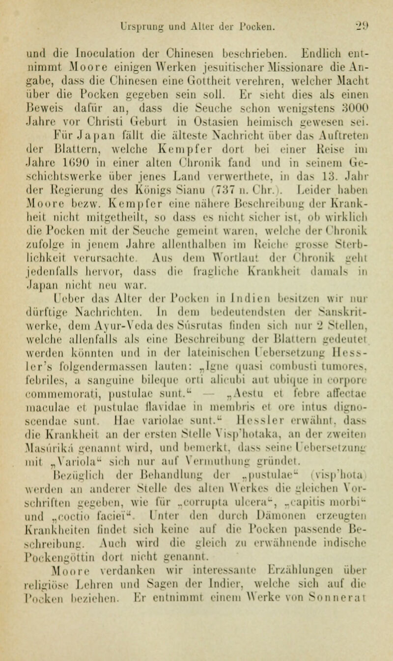 und die Inokulation der Chinesen beschrieben. Endlich ent- nimmt Moore einigen Werken jesuitischer Missionäre die An- gabe, dass die Chinesen eine Gottheit verehren, welcher Macht über die Pocken gegeben sein soll. Er sieht dies als einen Beweis dafür an, dass die Seuche schon wenigstens 3000 Jahre vor Christi Geburt in Ostasien beimisch gewesen sei. Für Japan fällt die älteste Nachricht über das Auftreten der Blattern, welche Kempfer dorl bei einer Reise im Jahre 1690 in einer alten Chronik fand und in seinem Ge- ächichtswerke über jenes Land verwerthete, in das 13. Jahr der Regierung des Königs Sianu 737 n. Chr. Leider haben Moore bezw. Kempfer eine nähere Beschreibung der Krank- heit niehi mitgetheilt, so dass es nichl sicher ist, <>li wirklieh die Pocken mit der Seuche gemeint waren, welche der Chronik zufolge in jenem Jahre allenthalben im Reiche grosse Sterb- lichkeil verursachte Aus dem Wortlaut der Chronik geht jedenfalls hervor, dass die fragliche Krankheit damals n Japan nichl neu war. [Jober das Aller der Pocken in Indien besitzen wir nur dürftige Nachrichten. In «lern bedeutendsten der Sanskrit- werke, dem Ayur-Veda des Süsrutas linden sich nur 2 Stellen, welche allenfalls als eine Beschreibung der Blattern gedeutet weiden könnten und in der lateinischen Uebersetzung Hess- ler's folgendermassen lauten: „Igne quasi combusti tumores, febriles, a sanguine bileque orti alicubi am ubique in corpon nui ■miirati, puslulae sunt. .. \<-iu ei leine alfeeiae maeulae et pustulao äavidae in membriä et ore intus digno- scendae sunt. Hae variolae sunt.- Hessler erwähnt, dass die Krankheit an der ersten Stelle Visp'hotaka, an der zweiten Masürikä genannt wird, und bemerkt, dass seinel ebersetzunj inii „Variola sieh nur auf Vermuthung gründet. Bezüglich der Behandlung dci „pustulae visp'hota werden an anderer Stelle de- alten Werkes die gleichen Vor- schriften gegeben, wie für „corrupta ulcera, ..rapitis morbi und „coctio l'aeiei Unter den durch Dämonen erzeugt* Krankheiten findet sich keine auf die Pocken passende Be- schreibung. Auch wird die gleich zu erwähnende indische Pockengöttin dort nicht genannt. Moore verdanken wir interessante Erzählungen über religiöse Lehren und Sagen der lndier. welche sieh auf die Pocken beziehen. Kr entnimmt einem Werke von Sonneral