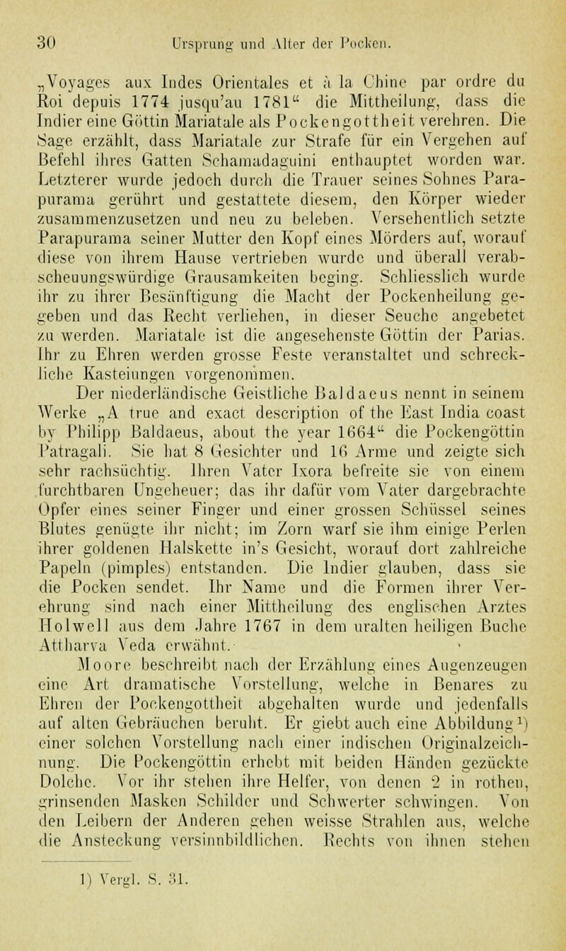 „Voyages aux Indes Orientales et ä la Chine par ordre da Roi depuis 1774 juscm'au 1781 die Mittheilung, dass die Indier eine Göttin Mariatale als Pockengottheit verehren. Die Sage erzählt, dass Mariatale zur Strafe für ein Vergehen auf Befehl ihres Gatten Schamadaguini enthauptet worden war. Letzterer wurde jedoch durch die Trauer seines Sohnes Para- purama gerührt und gestattete diesem, den Körper wieder zusammenzusetzen und neu zu beleben. Versehentlich setzte Parapurama seiner Mutter den Kopf eines Mörders auf, worauf diese von ihrem Hause vertrieben wurde und überall verab- scheuungswürdige Grausamkeiten beging. Schliesslich wurde ihr zu ihrer Besänftigung die Macht der Pockenheilung ge- geben und das Recht verliehen, in dieser Seuche angebetet zu werden. Mariatale ist die angesehenste Göttin der Parias. Ihr zu Ehren werden grosse Feste veranstaltet und schreck- liche Kasteinngen vorgenommen. Der niederländische Geistliche Baldaeus nennt in seinem Werke „A truc and exaet description of the East India coast by Philipp Baldaeus, about the year 1664 die Pockengöttin Patragali. Sie hat 8 Gesichter und 16 Arme und zeigte sich sehr rachsüchtig. Ihren Vater Ixora befreite sie von einem furchtbaren Ungeheuer; das ihr dafür vom Vater dargebrachte Opfer eines seiner Finger und einer grossen Schüssel seines Blutes genügte ihr nicht; im Zorn warf sie ihm einige Perlen ihrer goldenen Halskette in's Gesicht, worauf dort zahlreiche Papeln (pimples) entstanden. Die Indier glauben, dass sie die Pocken sendet. Ihr Name und die Formen ihrer Ver- ehrung sind nach einer Mittheilung des englischen Arztes Holwell aus dem Jahre 1767 in dem uralten heiligen Buche Attharva Veda erwähnt. Moore beschreibt nach der Erzählung eines Augenzeugen eine Art dramatische Vorstellung, welche in Benares zu Ehren der Pockengottheit abgehalten wurde und jedenfalls auf alten Gebräuchen beruht. Er giebt auch eine Abbildung l) einer solchen Vorstellung nach einer indischen Originalzcich- nung. Die Pockengöttin erhebt mit beiden Händen gezückte Dolche. Vor ihr stehen ihre Helfer, von denen 2 in rothen, grinsenden Masken Schilder und Schwerter schwingen. Von den Leibern der Anderen gehen weisse Strahlen ans, welche die Ansteckung versinnbildlichen. Rechts von ihnen stehen 1) Vergl. S. 31.