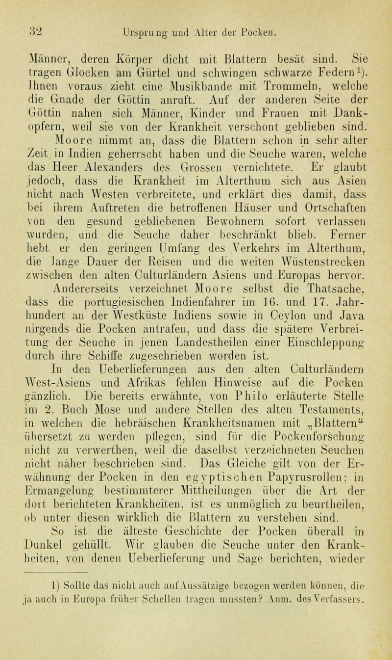 Männer, deren Körper dicht mit Blattern besät sind. Sie tragen Glocken am Gürtel und schwingen schwarze Federn1). Ihnen voraus zieht eine Musikbande mit Trommeln, welche die Gnade der Göttin anruft. Auf der anderen Seite der Göttin nahen sich Männer, Kinder und Frauen mit Dank- opfern, weil sie von der Krankheit verschont geblieben sind. Moore nimmt an, dass die Blattern schon in sehr alter Zeit in Indien geherrscht haben und die Seuche waren, welche das Heer Alexanders des Grossen vernichtete. Er glaubt jedoch, dass die Krankheit im Alterthum sich aus Asien nicht nach Westen verbreitete, und erklärt dies damit, dass bei ihrem Auftreten die betroffenen Häuser und Ortschaften von den gesund gebliebenen Bewohnern sofort verlassen wurden, und die Seuche daher beschränkt blieb. Ferner liebt er den geringen Umfang des Verkehrs im Alterthum, die lange Dauer der Reisen und die weiten Wüstenstreeken zwischen den alten Culturländern Asiens und Europas hervor. Andererseits verzeichnet Moore selbst die Thatsache, dass die portugiesischen Indienfahrer im 16. und 17. Jahr- hundert an der Westküste Indiens sowie in Ceylon und Java nirgends die Pocken antrafen, und dass die spätere Verbrei- tung der Seuche in jenen Landestheilen einer Einschleppung durch ihre Schiffe zugeschrieben worden ist. In den Ueberlieferungen aus den alten Culturländern West-Asiens und Afrikas fehlen Hinweise auf die Pocken gänzlich. Die bereits erwähnte, von Philo erläuterte Stelle im 2. Buch Mose und andere Stellen des alten Testaments, in welchen die hebräischen Krankheitsnamen mit „Blattern übersetzt zu werden pllegen, sind für die Pockenforschung nicht zu verwerthen, weil die daselbst verzeichneten Seuchen nicht näher beschrieben sind. Das Gleiche gilt von der Er- wähnung der Pocken in den egyptisohen Papyrusrollen: in Ermangelung bestimmterer Mittheilungen über die Art der dort belichteten Krankheiten, ist es unmöglich zu beurtheilen, ob unter diesen wirklich die Blattern zu verstehen sind. So ist die älteste Geschichte der Pocken überall in I Kinkel gehüllt. Wir glauben die Seuche unter den Krank- heiten, von denen Ueberlieferung und Sage berichten, wieder 1) Sollte das nicht auch aul'Aussätzige bezogen werden können, die ja auch in Europa früher Schellen tragen mussten? Anm. des Verfassers.