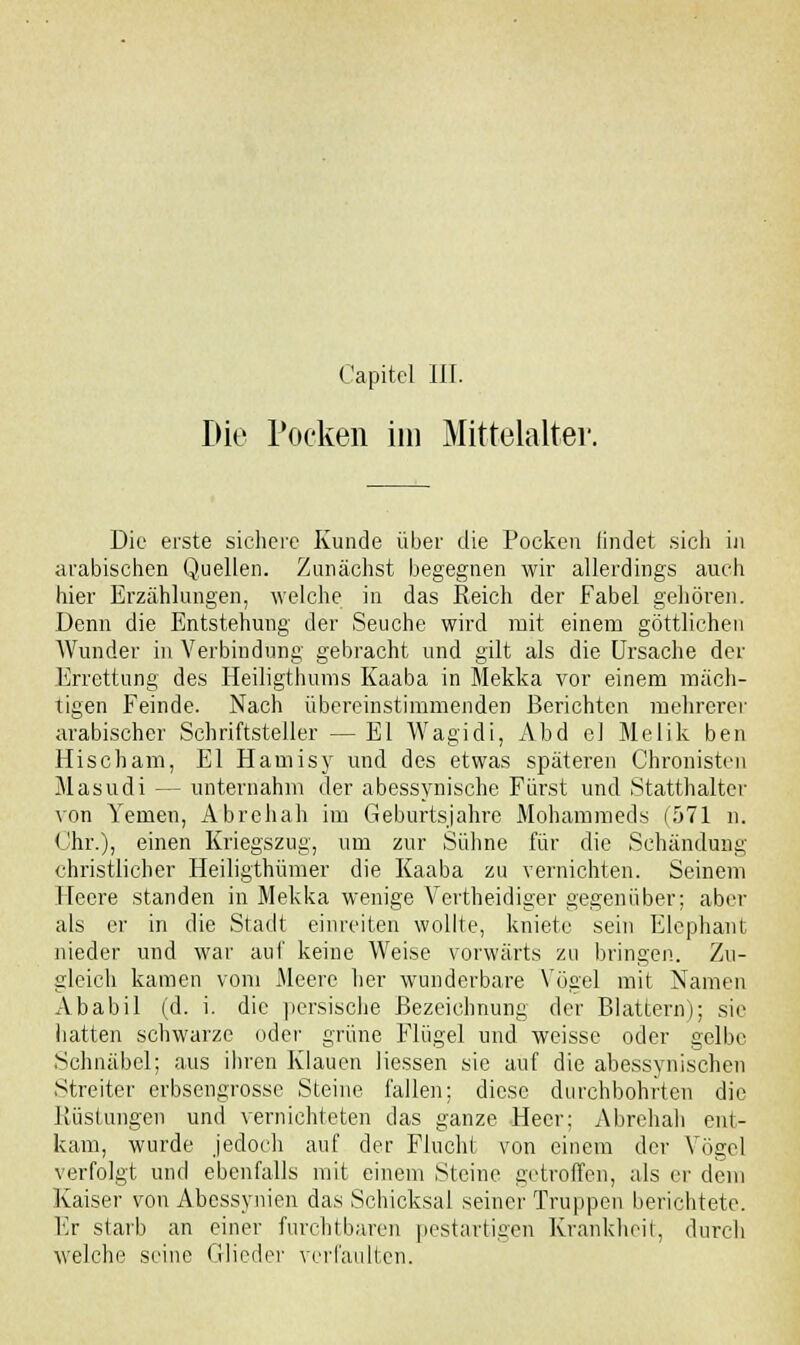 Die rocken im Mittelalter. Die erste sichere Kunde über die Pocken findet sicli in arabischen Quellen. Zunächst begegnen wir allerdings auch hier Erzählungen, welche in das Reich der Fabel gehören. Denn die Entstehung der Seuche wird mit einem göttlichen AVunder in Verbindung gebracht und gilt als die Ursache der Errettung des Heiligthums Kaaba in Mekka vor einem mäch- tigen Feinde. Nach übereinstimmenden Berichten mehrerer arabischer Schriftsteller — El Wagidi, Abd ei Melik ben Hischam, El Hamisy und des etwas späteren Chronisten Masudi — unternahm der abessynische Fürst und Statthalter von Yenien, Abrehah im Geburtsjahre Mohammeds (571 n. Chr.), einen Kriegszug, um zur Sühne für die Schändung christlicher Heiligthümer die Kaaba zu vernichten. Seinem Heere standen in Mekka wenige Vertheidiger gegenüber; aber als er in die Stadt einreiten wollte, kniete sein Elephant nieder und war auf keine AVeise vorwärts zu bringen. Zu- gleich kamen vom Meere her wunderbare Vögel mit Namen Ababil (d. i. die persische Bezeichnung der Blattern); sie hatten schwarze oder grüne Flügel und weisse oder gelbe Schnäbel; aus ihren Klauen Hessen sie auf die abessynischen Streiter erbsengrosse Steine fallen; diese durchbohrten die Rüstungen und vernichteten das ganze Heer; Abrehah ent- kam, wurde jedoch auf der Flucht von einem der Vögel verfolgt und ebenfalls mit einem Steine getroffen, als er dem Kaiser von Abessynien das Schicksal seiner Truppen berichtete. Er starb an einer furchtbaren pestartigen Krankheit, durch welche seine Glieder verfaulten.