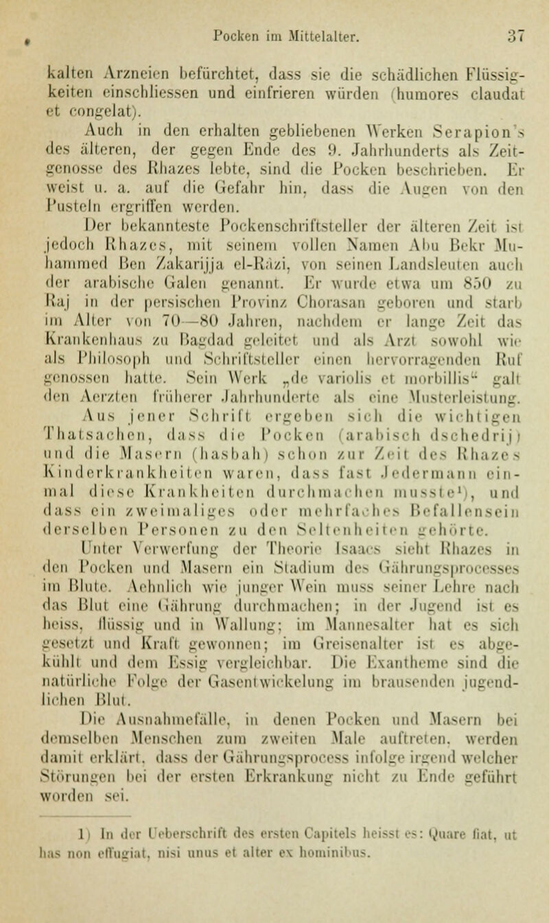 kalten Arzneien befürchtet, dass sie die schädlichen Flüssig- keiten einschliessen und einfrieren würden ihumores claudat et congelat). Auch in den erhalten gebliebenen Werken Serapion's des älteren, der gegen Ende des 9. Jahrhunderts als Zeit- genosse des Rhazes lebte, sind die Pocken beschrieben. Er weist u. a. auf die Gefahr hin, dass die Augen von den Pusteln ergriffen werden. Der bekannteste Pockenschriftsteller der älteren Zeil isl jedoch Rhazes, mit seinem vollen Namen Abu Bekr Mu- lm ed Ben Zakarijja el-Räzi, von seinen Landsleuten auch der arabische Galen genannt. Er wurde etwa am 850 zu llaj in der persischen Provinz Chorasan geboren und starb im Alter von 70—80 Jahren, nachdem er lange Zeil das Krankenhaus zu Bagdad geleitel und als Arzl sowohl wie als Philosoph und Schriftsteller einen hervorragenden Ruf genossen halle. Sein Werk „de variolis ei rbillis gall den Aerzten früherer Jahrhunderte als eine Musterleistung. Ans jener Schrifl ergeben sich die wichtigen Thatsachen, dass die Pocken (arabisch dschedrij) und die Masern (hasbah) schon zur Zeil des Rhazes Kinderkrankheiten waren, dass fasl Jedermann ein- mal diese Krankheiten durchmachen musste1 , und dass ein zweimaliges oder mehrfaches Befallensein derselben Personen zu den Seltenheiten gehörte. I nier Verwerfung der Theorie [saacs siehl Rhazes in den Pocken und Masern ein Stadium des Gährungsprocesses im Blute. Aehnlich wie junger Wein muss seiner Lehre nach «las Blul eine Gährung durchmachen; in der Jugend isl es heiss, flüssig und in Wallung; im Mannesalter hat es sich gesetzt und Krall gewonnen; im Greisenalter isl es abge- kühlt und dem Essig vergleichbar. Die Exantheme sind die natürliche Folge der Gasentwickelung im brausenden jugend- lichen Blut. Die Ausnahmefalle, in denen Pocken und Masern bei demselben Menschen zum /weiten Male auftreten, werden damil erklärt, dass der Gährungsprocess infolge irgend welcher Sl ngen bei der ersten Erkrankung nicht zu Ende geführt Wurden sei. 11 In der l eberschrifl des ersten Capitels heissl es: Quare liat. ut has nun effugiat, nisi onus et alter ex hominibus.