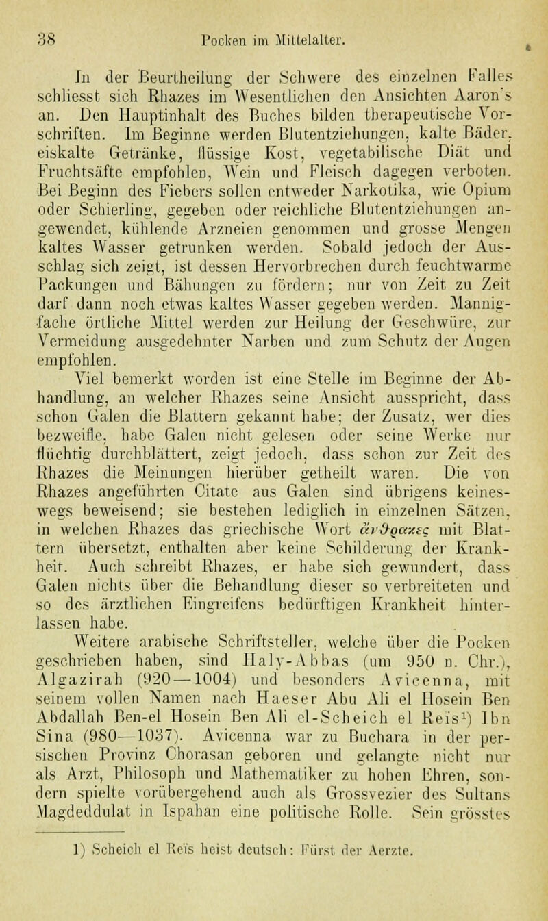 In der Beurtheilung der Schwere des einzelnen Falles schliesst sich Rhazes im Wesentlichen den Ansichten Aaron's an. Den Hauptinhalt des Buches bilden therapeutische Vor- schriften. Im Beginne werden Blutentziehungen, kalte Bäder, eiskalte Getränke, flüssige Kost, vegetabilische Diät und Fruchtsäfte empfohlen, Wein und Fleisch dagegen verboten. Bei Beginn des Fiebers sollen entweder Narkotika, wie Opium oder Schierling, gegeben oder reichliche Blutentziehungen an- gewendet, kühlende Arzneien genommen und grosse Mengen kaltes Wasser getrunken werden. Sobald jedoch der Aus- schlag sich zeigt, ist dessen Hervorbrechen durch feuchtwarme Fackungen und Bähungen zu fördern; nur von Zeit zu Zeit darf dann noch etwas kaltes Wasser gegeben werden. Mannig- fache örtliche Mittel werden zur Heilung der Geschwüre, zur Vermeidung ausgedehnter Narben und zum Schutz der Augen empfohlen. Viel bemerkt worden ist eine Stelle im Beginne der Ab- handlung, an welcher Rhazes seine Ansicht ausspricht, dass schon Galen die Blattern gekannt habe; der Zusatz, wer dies bezweifle, habe Galen nicht gelesen oder seine Werke nur flüchtig durchblättert, zeigt jedoch, dass schon zur Zeit des Rhazes die Meinungen hierüber getheilt waren. Die von Rhazes angeführten Citate aus Galen sind übrigens keines- wegs beweisend; sie bestehen lediglich in einzelnen Sätzen, in welchen Rhazes das griechische Wort av&qaxsc mit Blat- tern übersetzt, enthalten aber keine Schilderung der Krank- heit. Auch schreibt Rhazes, er habe sich gewundert, dass Galen nichts über die Behandlung dieser so verbreiteten und so des ärztlichen Eingreifens bedürftigen Krankheit hinter- lassen habe. Weitere arabische Schriftsteller, welche über die Pocken geschrieben haben, sind Halv-Abbas (um 950 n. Chr.), Algazirah (920—1004) und besonders Avicenna, mit seinem vollen Namen nach Haeser Abu Ali el Hosein Ben Abdallah Ben-el Hosein Ben Ali el-Scheich el Reis1) Ibn Sina (980—1037). Avicenna war zu Buchara in der per- sischen Provinz Chorasan geboren und gelangte nicht nur als Arzt, Philosoph und Mathematiker zu hohen Ehren, son- dern spielte vorübergehend auch als Grossvezier des Sultans Magdeddulat in Ispahan eine politische Rolle. Sein grösstes 1) Scheich el Reis heist deutsch: Fürst der Aerzte.