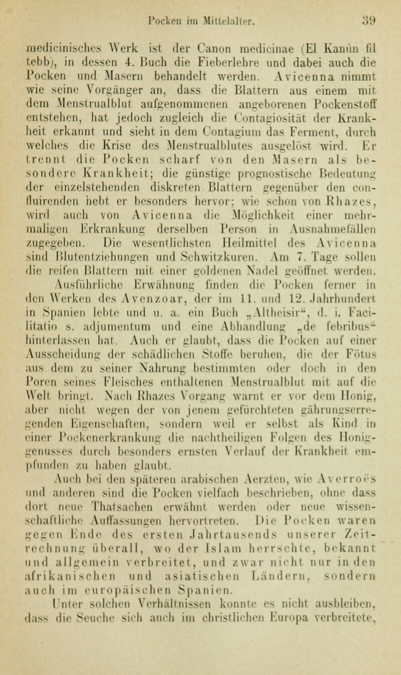 medicinisches Werk ist der Canon medicinae <E1 Kanüu lil tebb), in dessen J. Buch die Fieberlehre und dabei auch die Pocken und Masern behandelt werden. Avicenna nimmt wie seine Vorgänger an, dass die Blattern aus einem mit dem Menslrualblut aufgenommenen angeborenen Pockenstoff entstehen, hat jedoch zugleich die Contagiosität der Krank- heit, erkannl und sieht in dem Contagium das Ferment, durch welches die Krise des Menstrualblutes ausgelöst wird. Er trennt die Pocken scharf vron den Masern als be- sondere Krankheit; die günstige prognostische Bedeutung der einzelstebenden diskreten Blattern gegenüber den enn- fluirenden hebt er besonders hervor; wie schon von Rhazes, wird auch von Avicenna die Möglichkeit einer mehr- maligen Erkrankung derselben Person in Ausnahmefällen zugegeben. Die wesentlichsten Beilmittel des Avicenna sind Blutentziehungen und Schwitzkuren. \m 7. Tage Milien die reifen Blattern mil einer goldenen Nadel geöffnet werden. Ausführliche Erwähnung finden die Pocken ferner in den Wcikcn des Avenzoar, der im LI. und 12. Jahrhundert in Spanien lebte und u. a. ein Buch „Altheisir, d. i. Faci- litatio s. adjumentum und eine Abhandlung „de febribus hinterlassen bat, Auch er glaubt, dass die Pocken auf einer Ausscheidung der schädlichen Stoffe beruhen, die der Fötus aus dem zu seiner Nahrung bestimmten der doch in den Poren seines Fleisches enthaltenen Menstrualblul mil auf die Welt bringt. Nach Rhazes Vorgang warnt er vor dem II aber nicht wegen der von jenem gefürchteten gährungserre- genden Eigenschaften, sondern weil er selbst als Kind in einer Pockenerkrankung die nachtheiligen Folgen des Bonig- genusses durch besonders ernsten Verlauf der Krankheit em- pfunden ZU haben glaubt. Auch bei den späteren arabischen Aerzten, wie Averroes und anderen sind die Pocken vielfach beschrieben, ohne dass dort neue Thatsachen erwähnt werde [er neue wie schaftliche Auffassungen hervortreten. Die Pocken waren gegen finde des eisten Jahrtausends unserer Zeit- rechnung überall, WO der Islam herrschte, bekannt und allgemein verbreitet, und /.war nicht nur in den afrikanischen und asiatischen Ländern, sondern auch im europäischen Spanien. I nter solchen Verhältnissen konnte es nicht ausbleiben, dass die Seuche sich auch im christlichen Europa verbreitete,